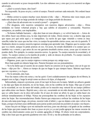 cuando tu adversario se puso insoportable. Los dos sabemos eso y creo que ya te encontré un digno
adversario.
—¿Qué va usted a hacer, don Juan?
No respondió. Se puso en pie y estiró el cuerpo. Pareció contraer cada músculo. Me ordenó hacer
lo mismo.
—Debes estirar tu cuerpo muchas veces durante el día —dijo—. Mientras más veces mejor, pero
nada más después de un largo periodo de trabajo o un largo periodo de descanso.
—¿Qué clase de adversario me va usted a poner? —pregunté.
—Por desgracia, sólo nuestros semejantes son nuestros dignos adversarios —dijo—. Otras
entidades no tienen voluntad propia y hay que salirles al encuentro y sonsacarlas. Nuestros
semejantes, en cambio, son implacables.
—Ya hemos hablado bastante —dijo don Juan en tono abrupto, y se volvió hacia mí—. Antes de
irte debes hacer una última cosa, la más importante de todas. Ahora mismo voy a decirte algo para
que sepas por qué estás aquí y te tranquilices. La razón de que sigas viniendo a verme es muy
sencilla; todas las veces que me has visto, tu cuerpo ha aprendido ciertas cosas, aun sin tú quererlo. Y
finalmente ahora tu cuerpo necesita regresar conmigo para aprender más. Digamos que tu cuerpo sabe
que va a morir, aunque tú jamás piensas en eso. Así pues, he estado diciéndole a tu cuerpo que yo
también voy a morir y que antes de eso me gustaría enseñarle ciertas cosas, cosas que tú mismo no
puedes darle. Por ejemplo, tu cuerpo necesita sustos. Le gustan. Tu cuerpo necesita la oscuridad y el
viento. Tu cuerpo conoce ya la marcha de poder y arde en deseos de probarlo. Tu cuerpo necesita
poder personal y arde en deseos de tenerlo.
—Digamos, pues, que tu cuerpo regresa a verme porque soy amigo suyo.
Don Juan quedó en silencio largo rato. Parecía forcejear con sus pensamientos.
—Ya te he dicho que el secreto de un cuerpo fuerte no consiste en lo que haces sino en lo que no
haces —dijo por fin—. Ahora es tiempo de que no hagas lo que siempre haces. Siéntate aquí hasta
que nos vayamos y no hagas.
—No le entiendo, don Juan.
Puso las manos sobre mis notas y me las quitó. Cerró cuidadosamente las páginas de mi libreta, la
aseguró con su liga y luego la arrojó como un disco a lo lejos, al chaparral.
Sobresaltado, empecé a protestar, pero él me tapó la boca con la mano. Señaló un arbusto grande
y me dijo que fijara mi atención, no en las hojas, sino en las sombras de las hojas. Dijo que el correr
en la oscuridad, en vez de nacer del miedo, podía ser la reacción muy natural de un cuerpo jubiloso
que sabía cómo «no hacer». Repitió una y otra vez, susurrando en mi oído derecho, que «no hacer lo
que yo sabía hacer» era la clave del poder. En el caso de mirar un árbol, lo que yo sabía hacer era
enfocar inmediatamente el follaje. Nunca me preocupaban las sombras de las hojas ni los espacios
entre las hojas. Sus recomendaciones finales fueron que empezara a enfocar las sombras de las hojas
de una sola rama para luego, sin prisas, recorrer todo el árbol, y que no dejara a mis ojos volver a las
hojas, porque el primer paso deliberado para juntar poder personal era permitir al cuerpo «no-hacer».
Acaso fue por mi fatiga o por mi excitación nerviosa, pero me abstraje a tal grado en las sombras
de las hojas que para cuando don Juan se puso en pie yo ya casi podía agrupar las masas oscuras de
sombra tan efectivamente como por lo común agrupaba el follaje. El efecto total era sorprendente.
Dije a don Juan que me gustaría quedarme otro rato. Él rió y me dio palmadas en la cabeza.
 