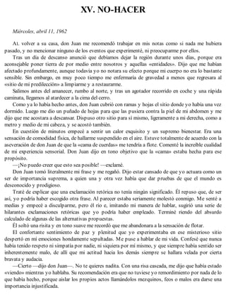 XV. NO-HACER
Miércoles, abril 11, 1962
AL volver a su casa, don Juan me recomendó trabajar en mis notas como si nada me hubiera
pasado, y no mencionar ninguno de los eventos que experimenté, ni preocuparme por ellos.
Tras un día de descanso anunció que debíamos dejar la región durante unos días, porque era
aconsejable poner tierra de por medio entre nosotros y aquellas «entidades». Dijo que me habían
afectado profundamente, aunque todavía yo no notara su efecto porque mi cuerpo no era lo bastante
sensible. Sin embargo, en muy poco tiempo me enfermaría de gravedad a menos que regresara al
«sitio de mi predilección» a limpiarme y a restaurarme.
Salimos antes del amanecer, rumbo al norte, y tras un agotador recorrido en coche y una rápida
caminata, llegamos al atardecer a la cima del cerro.
Como ya lo había hecho antes, don Juan cubrió con ramas y hojas el sitio donde yo había una vez
dormido. Luego me dio un puñado de hojas para que las pusiera contra la piel de mi abdomen y me
dijo que me acostara a descansar. Dispuso otro sitio para sí mismo, ligeramente a mi derecha, como a
metro y medio de mi cabeza, y se acostó también.
En cuestión de minutos empecé a sentir un calor exquisito y un supremo bienestar. Era una
sensación de comodidad física, de hallarme suspendido en el aire. Estuve totalmente de acuerdo con la
aseveración de don Juan de que la «cama de cuerdas» me tendría a flote. Comenté la increíble cualidad
de mi experiencia sensorial. Don Juan dijo en tono objetivo que la «cama» estaba hecha para ese
propósito.
—¡No puedo creer que esto sea posible! —exclamé.
Don Juan tomó literalmente mi frase y me regañó. Dijo estar cansado de que yo actuara como un
ser de importancia suprema, a quien una y otra vez había que dar pruebas de que el mundo es
desconocido y prodigioso.
Traté de explicar que una exclamación retórica no tenía ningún significado. Él repuso que, de ser
así, yo podría haber escogido otra frase. Al parecer estaba seriamente molestó conmigo. Me senté a
medias y empecé a disculparme, pero él rio e, imitando mi manera de hablar, sugirió una serie de
hilarantes exclamaciones retóricas que yo podría haber empleado. Terminé riendo del absurdo
calculado de algunas de las alternativas propuestas.
Él soltó una risita y en tono suave me recordó que me abandonara a la sensación de flotar.
El confortante sentimiento de paz y plenitud que yo experimentaba en ese misterioso sitio
despertó en mí emociones hondamente sepultadas. Me puse a hablar de mi vida. Confesé que nunca
había tenido respeto ni simpatía por nadie, ni siquiera por mí mismo, y que siempre había sentido ser
inherentemente malo, de allí que mi actitud hacia los demás siempre se hallara velada por cierta
bravata y audacia.
—Cierto —dijo don Juan—. No te quieres nadita. Con una risa cascada, me dijo que había estado
«viendo» mientras yo hablaba. Su recomendación era que no tuviese yo remordimiento por nada de lo
que había hecho, porque aislar los propios actos llamándolos mezquinos, feos o malos era darse una
importancia injustificada.
 