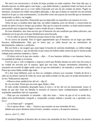 Me moví con nerviosismo y el lecho de hojas produjo un ruido crujiente. Don Juan dijo que, si
deseaba reposar, no debía agitar a mis hojas, y que debía imitarlo y quedarme tirado sin hacer un solo
movimiento. Añadió que en su «ver» había tropezado con uno de mis estados de ánimo. Pugnó un
momento, al parecer por hallar una palabra adecuada, y dijo que el ánimo en cuestión era una actitud
mental en la que yo caía continuamente. La describió como una especie de escotilla que en momentos
inesperados se abría y me tragaba.
Le pedí ser más específico. Respondió que era imposible ser específico con respecto al «ver».
Antes de que yo pudiera decir algo más, me indicó relajarme, pero sin dormir, y conservarme en
estado de alerta el mayor tiempo que pudiera. Dijo que la «cama de cuerdas» se hacía exclusivamente
para permitir que un guerrero llegase a cierto estado de paz y bienestar.
En tono dramático, don Juan aseveró que el bienestar era una condición que debía cultivarse, una
condición con la que uno tenía que familiarizarse para buscarla.
—Tú no sabes lo que es el bienestar porque nunca lo has sentido —dijo.
Yo no estuve de acuerdo. Pero él siguió argumentando que el bienestar era un logro que debía
buscarse deliberadamente. Dijo que lo único que yo sabía buscar era un sentimiento de
desorientación, malestar y confusión.
Rió con burla y me aseguró que, para lograr la hazaña de sentirme desdichado, yo debía trabajar
en forma muy intensa, y que era absurdo el que nunca me hubiera dado cuenta de que lo mismo podía
trabajar para sentirme completo y fuerte.
—El chiste está en lo que uno recalca —dijo—. O nos hacemos infelices o nos hacemos fuertes.
La cantidad de trabajo es la misma.
Cerré los ojos y volví a relajarme y empecé a sentir que flotaba; durante un corto rato fue como si
en verdad me moviera por el espacio, igual que una hoja. Aunque enteramente placentera, la
sensación me recordó de algún modo veces en que me enfermaba y me mareaba y sentía dar vueltas.
Pensé que acaso había comido algo malo.
Oí a don Juan hablarme, pero no hice un verdadero esfuerzo por escuchar. Trataba de llevar a
cabo un inventario mental de todas las cosas que había comido ese día, pero no podía interesarme ni
en eso. Nada parecía importar.
—Observa cómo cambia la luz del sol —dijo él.
Su voz era clara. Pensé que era como agua, fluida y tibia.
El cielo estaba totalmente despejado hacia el oeste y la luz del sol era espectacular. Acaso el
hecho de que don Juan me llamaba la atención al respecto hacía verdaderamente espléndido el
resplandor amarillento del sol vespertino.
—Deja que ese resplandor te encienda —dijo don Juan—. Antes de que el sol se oculte hoy,
debes estar perfectamente tranquilo y recuperado, porque mañana o pasado vas a aprender a no-
hacer.
—¿A no hacer qué? —pregunté.
—No te apures ahora —dijo—. Espera a que estemos en esas montañas de lava.
Señaló unos picos distantes hacia el norte, serrados, oscuros y de aspecto ominoso.
Jueves, abril 12, 1962
Al atardecer llegamos al desierto alto en torno a las montañas de lava. En la distancia, los montes
 