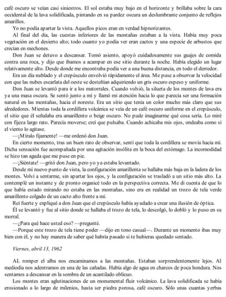 café oscuro se veían casi siniestros. El sol estaba muy bajo en el horizonte y brillaba sobre la cara
occidental de la lava solidificada, pintando en su pardez oscura un deslumbrante conjunto de reflejos
amarillos.
Yo no podía apartar la vista. Aquellos picos eran en verdad hipnotizantes.
Al final del día, las cuestas inferiores de las montañas estaban a la vista. Había muy poca
vegetación en el desierto alto; todo cuanto yo podía ver eran cactos y una especie de arbustos que
crecían en mechones.
Don Juan se detuvo a descansar. Tomó asiento, apoyó cuidadosamente sus guajes de comida
contra una roca, y dijo que íbamos a acampar en ese sitio durante la noche. Había elegido un lugar
relativamente alto. Desde donde me encontraba podía ver a una buena distancia, en todo el derredor.
Era un día nublado y el crepúsculo envolvió rápidamente el área. Me puse a observar la velocidad
con que las nubes escarlata del oeste se desteñían adquiriendo un gris oscuro espeso y uniforme.
Don Juan se levantó para ir a los matorrales. Cuando volvió, la silueta de los montes de lava era
ya una masa oscura. Se sentó junto a mí y llamó mi atención hacia lo que parecía ser una formación
natural en las montañas, hacia el noreste. Era un sitio que tenía un color mucho más claro que sus
alrededores. Mientas toda la cordillera volcánica se veía de un café oscuro uniforme en el crepúsculo,
el sitio que él señalaba era amarillento o beige oscuro. No pude imaginarme qué cosa sería. Lo miré
con fijeza largo rato. Parecía moverse; creí que pulsaba. Cuando achicaba mis ojos, ondeaba como si
el viento lo agitase.
—¡Míralo fijamente! —me ordenó don Juan.
En cierto momento, tras un buen rato de observar, sentí que toda la cordillera se movía hacia mí.
Dicha sensación fue acompañada por una agitación insólita en la boca del estómago. La incomodidad
se hizo tan aguda que me puse en pie.
—¡Siéntate! —gritó don Juan, pero yo ya estaba levantado.
Desde mi nuevo punto de vista, la configuración amarillenta se hallaba más baja en la ladera de los
montes. Volví a sentarme, sin apartar los ojos, y la configuración se trasladó a un sitio más alto. La
contemplé un instante y de pronto organicé todo en la perspectiva correcta. Me di cuenta de que lo
que había estado mirando no estaba en las montañas, sino era en realidad un trozo de tela verde
amarillento colgado de un cacto alto frente a mí.
Reí fuerte y expliqué a don Juan que el crepúsculo había ayudado a crear una ilusión de óptica.
Él se levantó y fue al sitio donde se hallaba el trozo de tela, lo descolgó, lo dobló y lo puso en su
morral.
—¿Para qué hace usted eso? —pregunté.
—Porque este trozo de tela tiene poder —dijo en tono casual—. Durante un momento ibas muy
bien con él, y no hay manera de saber qué habría pasado si te hubieras quedado sentado.
Viernes, abril 13, 1962
AL romper el alba nos encaminamos a las montañas. Estaban sorprendentemente lejos. Al
mediodía nos adentramos en una de las cañadas. Había algo de agua en charcos de poca hondura. Nos
sentamos a descansar en la sombra de un acantilado oblicuo.
Los montes eran aglutinaciones de un monumental fluir volcánico. La lava solidificada se había
erosionado a lo largo de milenios, hasta ser piedra porosa, café oscuro. Sólo unas cuantas yerbas
 