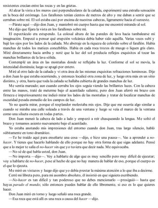 resistentes crecían entre las rocas y en las grietas.
Al alzar la vista a los muros casi perpendiculares de la cañada, experimenté una extraña sensación
en la boca del estómago. Los farallones tenían cientos de metros de alto y me daban a sentir que se
cerraban sobre mí. El sol estaba casi por encima de nuestras cabezas, ligeramente hacia el suroeste.
—Párate aquí —dijo don Juan, y maniobró mi cuerpo hasta que me encontré mirando al sol.
Me dijo que fijara la vista en los farallones sobre mí.
El espectáculo era estupendo. La colosal altura de las paredes de lava hacia tambalearse mi
imaginación. Empecé a pensar qué erupción volcánica debía haber sido aquélla. Varias veces subí y
bajé los ojos por los lados de la cañada. Me abstraje en la riqueza de colorido sobre el farallón. Había
manchas de todos los matices concebibles. Había en cada roca trozos de musgo o liquen gris claro.
Miré directamente hacia arriba y noté que la luz del sol producía reflejos exquisitos al tocar las
manchas brillantes de la lava sólida.
Contemplé un área en las montañas donde se reflejaba la luz. Conforme el sol se movía, la
intensidad disminuía; luego se apagó por entero.
Miré al otro lado de la cañada y vi otra área de las mismas exquisitas refracciones luminosas. Dije
a don Juan lo que estaba ocurriendo, y entonces localicé otra zona de luz, y luego otra más en un sitio
distinto, y otra, hasta que toda la cañada se hallaba cubierta de grandes manchas de luz.
Me sentía mareado; aun cuando cerraba los ojos seguía viendo las brillantes luces. Con la cabeza
entre las manos, traté de meterme bajo el acantilado saliente, pero don Juan aferró mi brazo con
firmeza e imperiosamente me indicó mirar los lados de las montañas y tratar de localizar manchas de
oscuridad pesada enmedio de los campos de luz.
Yo no quería mirar, porque el resplandor molestaba mis ojos. Dije que me ocurría algo similar a
cuando se miraba una calle soleada a través de una ventana y luego se veía el marco de la ventana
como una silueta oscura en todas partes.
Don Juan meneó la cabeza de lado a lado y empezó a reír chasqueando la lengua. Me soltó el
brazo y tomamos asiento nuevamente bajo el acantilado.
Yo estaba anotando mis impresiones del entorno cuando don Juan, tras largo silencio, habló
súbitamente en tono dramático.
—Te he traído aquí para enseñarte una cosa —dijo, e hizo una pausa—. Vas a aprender a no-
hacer. Y tienes que hacerlo hablando de ello porque no hay otra forma de que sigas adelante. Pensé
que a lo mejor te salía el no-hacer sin que yo tuviera que decir nada. Me equivocaba.
—No sé de qué habla usted, don Juan.
—No importa —dijo—. Voy a hablarte de algo que es muy sencillo pero muy difícil de ejecutar;
voy a hablarte de no-hacer, pese al hecho de que no hay manera de hablar de eso, porque el cuerpo es
el que lo ejecuta.
Me miró en vistazos y luego dijo que yo debía prestar la máxima atención a lo que iba a decirme.
Cerré mi libreta pero, para mi asombro absoluto, él insistió en que siguiera escribiendo.
—No-hacer es tan difícil y tan poderoso que no debes mencionarlo —prosiguió— hasta que
hayas parado el mundo; sólo entonces puedes hablar de ello libremente, si eso es lo que quieres
hacer.
Don Juan miró en torno y luego señaló una roca grande.
—Esa roca que está allí es una roca a causa del hacer —dijo.
 