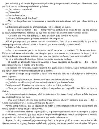 Nos miramos y él sonrió. Esperé una explicación, pero permaneció silencioso. Finalmente tuve
que decir que no había comprendido sus palabras.
—¡Eso es hacer! —exclamó.
—¿Cómo dijo?
—Eso también es hacer.
—¿De qué habla usted, don Juan?
—Hacer es lo que hace esa roca una roca y esa mata una mata. Hacer es lo que te hace ser tú y a
mí ser yo.
Le dije que su explicación no explicaba nada. Rió y se rascó las sienes.
—Eso es lo malo de hablar —dijo—. Siempre lleva a confundir las cosas. Si uno se pone a hablar
de hacer, siempre termina hablando de algo más. Lo mejor es no decir nada y no más actuar.
—Ahí tienes esa roca, por ejemplo. Mirarla es hacer, pero verla es no-hacer.
Tuve que confesar que sus palabras no tenían sentido para mí.
¡Oh sí, por supuesto que tienen sentido! —exclamó—. Pero tú estás convencido de que no lo
tienen porque ése es tu hacer, esa es la forma en que actúas conmigo y con el mundo.
Volvió a señalar la roca.
—Esa roca es una roca por todas las cosas que tú sabes hacerle —dijo—. Yo llamo a eso hacer.
Un hombre de conocimiento sabe, por ejemplo, que la roca sólo es un roca a causa de hacer, y si no
quiere que la roca sea una roca lo único que tiene que hacer es no-hacer. ¿Ves a qué me refiero?
Yo no le entendía en lo absoluto. Riendo, hizo otro intento de explicar.
—El mundo es el mundo porque tú conoces el hacer implicado en hacerlo así —dijo—. Si no
conocieras su hacer, el mundo sería distinto.
Me examinó con curiosidad. Dejé de escribir. No quería sino escucharlo. Siguió explicando que sin
ese cierto «hacer» no habría nada familiar en el ámbito.
Se agachó a recoger una piedrecilla y la sostuvo ante mis ojos entre el pulgar y el índice de la
mano izquierda.
—Ésta es una piedra porque tú conoces el hacer que la hace piedra —dijo.
—¿Qué dice usted? —pregunté con un sentimiento de genuina confusión.
Don Juan sonrió. Parecía estar tratando de ocultar un deleite malicioso.
—No sé por qué te confundes tanto —dijo—. Las palabras son tu predilección. Deberías estar en
el cielo.
Me lanzó una mirada misteriosa y alzó las cejas dos o tres veces. Luego volvió a señalar la piedra
que sostenía frente a mis ojos.
—Digo que tú haces de esto una piedra porque conoces el hacer necesario para eso —dijo—.
Ahora, si quieres parar el mundo, debes parar de hacer.
Pareció darse cuenta de que yo seguía sin entender, y sonrió meneando la cabeza. Luego tomó una
rama y señaló el borde desigual de la piedra.
—En el caso de esta piedrita —prosiguió—, lo primero que hace el hacer es encogerla y dejarla
de este tamaño. Por eso lo que debe hacerse, lo que hace un guerrero cuando quiere parar el mundo,
es agrandar una piedrita, o cualquier otra cosa, por medio del no-hacer.
Se puso de pie y colocó el guijarro en un peñasco y luego me pidió acercarme a examinarlo. Me
dijo que mirara los hoyos y las concavidades del guijarro y tratase de percibir sus minucias. Si lograba
 