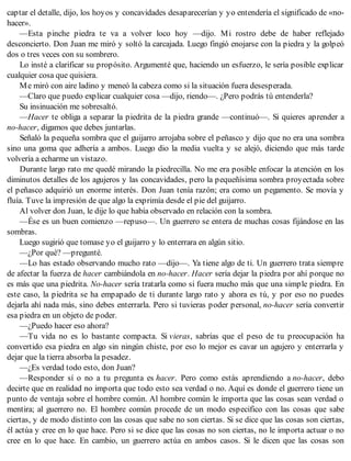captar el detalle, dijo, los hoyos y concavidades desaparecerían y yo entendería el significado de «no-
hacer».
—Esta pinche piedra te va a volver loco hoy —dijo. Mi rostro debe de haber reflejado
desconcierto. Don Juan me miró y soltó la carcajada. Luego fingió enojarse con la piedra y la golpeó
dos o tres veces con su sombrero.
Lo insté a clarificar su propósito. Argumenté que, haciendo un esfuerzo, le sería posible explicar
cualquier cosa que quisiera.
Me miró con aire ladino y meneó la cabeza como si la situación fuera desesperada.
—Claro que puedo explicar cualquier cosa —dijo, riendo—. ¿Pero podrás tú entenderla?
Su insinuación me sobresaltó.
—Hacer te obliga a separar la piedrita de la piedra grande —continuó—. Si quieres aprender a
no-hacer, digamos que debes juntarlas.
Señaló la pequeña sombra que el guijarro arrojaba sobre el peñasco y dijo que no era una sombra
sino una goma que adhería a ambos. Luego dio la media vuelta y se alejó, diciendo que más tarde
volvería a echarme un vistazo.
Durante largo rato me quedé mirando la piedrecilla. No me era posible enfocar la atención en los
diminutos detalles de los agujeros y las concavidades, pero la pequeñísima sombra proyectada sobre
el peñasco adquirió un enorme interés. Don Juan tenía razón; era como un pegamento. Se movía y
fluía. Tuve la impresión de que algo la exprimía desde el pie del guijarro.
Al volver don Juan, le dije lo que había observado en relación con la sombra.
—Ése es un buen comienzo —repuso—. Un guerrero se entera de muchas cosas fijándose en las
sombras.
Luego sugirió que tomase yo el guijarro y lo enterrara en algún sitio.
—¿Por qué? —pregunté.
—Lo has estado observando mucho rato —dijo—. Ya tiene algo de ti. Un guerrero trata siempre
de afectar la fuerza de hacer cambiándola en no-hacer. Hacer sería dejar la piedra por ahí porque no
es más que una piedrita. No-hacer sería tratarla como si fuera mucho más que una simple piedra. En
este caso, la piedrita se ha empapado de ti durante largo rato y ahora es tú, y por eso no puedes
dejarla ahí nada más, sino debes enterrarla. Pero si tuvieras poder personal, no-hacer sería convertir
esa piedra en un objeto de poder.
—¿Puedo hacer eso ahora?
—Tu vida no es lo bastante compacta. Si vieras, sabrías que el peso de tu preocupación ha
convertido esa piedra en algo sin ningún chiste, por eso lo mejor es cavar un agujero y enterrarla y
dejar que la tierra absorba la pesadez.
—¿Es verdad todo esto, don Juan?
—Responder sí o no a tu pregunta es hacer. Pero como estás aprendiendo a no-hacer, debo
decirte que en realidad no importa que todo esto sea verdad o no. Aquí es donde el guerrero tiene un
punto de ventaja sobre el hombre común. Al hombre común le importa que las cosas sean verdad o
mentira; al guerrero no. El hombre común procede de un modo especifico con las cosas que sabe
ciertas, y de modo distinto con las cosas que sabe no son ciertas. Si se dice que las cosas son ciertas,
él actúa y cree en lo que hace. Pero si se dice que las cosas no son ciertas, no le importa actuar o no
cree en lo que hace. En cambio, un guerrero actúa en ambos casos. Si le dicen que las cosas son
 