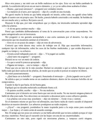 Hizo otra pausa y me miró con un brillo malicioso en los ojos. Esta vez me había cambiado la
partida. La confesión del joven era un nuevo elemento, y yo ya no sabía cómo acabaría el relato.
—Bueno, ¿qué pasó entonces? —pregunté con verdadero interés.
—Lo mataron en el acto, por supuesto —dijo él y estalló en una risotada.
Me gustó mucho la forma en que había atrapado mi interés; sobre todo, me agradó cómo había
ligado el cuento con mi propio caso. De hecho, parecía haberlo construido a mi medida. Se burlaba de
mí con mucho arte y sutileza. Reí junto con él.
Después le dije que, por más estupideces que yo dijera, me interesaba realmente aprender algo
sobre las plantas.
—A mí me gusta caminar mucho —dijo.
Pensé que cambiaba deliberadamente el tema de la conversación para evitar responderme. No
quise antagonizarlo con mi insistencia.
Me preguntó si me gustaría acompañarlo a una corta caminata por el desierto. Le dije con
entusiasmo que me encantaría caminar en el desierto.
—Esto no es un paseo de campo —dijo en tono de advertencia.
Contesté que tenía deseos muy serios de trabajar con él. Dije que necesitaba información,
cualquier tipo de información, sobre los usos de las hierbas medicinales, y que estaba dispuesto a
pagarle su tiempo y su esfuerzo.
—Estaría usted trabajando para mí —dije—. Y le pagaré un sueldo.
—¿Qué tanto me pagarías? —preguntó.
Detecté en su voz un matiz de codicia.
—Lo que a usted le parezca apropiado —dije.
—Págame mi tiempo… con tu tiempo —dijo él.
Pensé que era un tipo de lo más peculiar. Declaré no entender a qué se refería. Repuso que no
había nada qué decir acerca de las plantas, de modo que no podía ni pensar en aceptar mi dinero.
Me miró penetrantemente.
—¿Qué haces en tu bolsillo? —preguntó, frunciendo el entrecejo—. ¿Estás jugando con tu pito?
Se refería a que yo tomaba notas en un cuaderno diminuto, dentro de los enormes bolsillos de mi
rompevientos.
Cuando le dije lo que hacía, rió de buena gana.
Expliqué que no deseaba molestarlo escribiendo frente a él.
—Si quieres escribir, escribe —dijo—. No me molestas.
Caminamos por el desierto en torno hasta que casi era de noche. No me mostró ninguna planta ni
habló de ellas para nada. Nos detuvimos un momento a descansar junto a unos arbustos grandes.
—Las plantas son cosas muy peculiares —dijo sin mirarme—. Están vivas y sienten.
En el momento mismo en que hizo tal afirmación, una fuerte racha de viento sacudió el chaparral
desértico en nuestro derredor. Los arbustos produjeron un ruido crujiente.
—¿Oyes? —me preguntó, poniéndose la mano izquierda junto a la oreja como para escuchar
mejor—. Las hojas y el viento están de acuerdo conmigo.
Reí. El amigo que nos puso en contacto ya me había advertido que tuviera cuidado porque el viejo
era muy excéntrico. Pensé que el «acuerdo con las hojas» era una de sus excentricidades.
Caminamos un rato más, pero siguió sin mostrarme plantas, y tampoco cortó ninguna.
 
