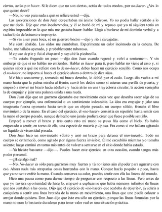 ciertas, actúa por hacer. Si le dicen que no son ciertas, actúa de todos modos, por no-hacer. ¿Ves lo
que quiero decir?
—No, no veo para nada a qué se refiere usted —dije.
Las aseveraciones de don Juan despertaban mi ánimo belicoso. Yo no podía hallar sentido a lo
que me decía. Dije que eran incoherencias, y él se burló de mí y repuso que yo ni siquiera tenía un
espíritu impecable en lo que más me gustaba hacer: hablar. Llegó a burlarse de mi dominio verbal y a
tacharlo de defectuoso e impropio.
—Si vas a ser pura boca, sé un guerrero bocón —dijo y rió a carcajadas.
Me sentí abatido. Los oídos me zumbaban. Experimenté un calor incómodo en la cabeza. De
hecho, me hallaba apenado, y probablemente ruboroso.
Me puse de pie y fui al chaparral y sepulté la piedrecilla.
—Te estaba fregando un poco —dijo don Juan cuando regresé y volví a sentarme—. Y sin
embargo sé que si no hablas no entiendes. Hablar es hacer para ti, pero hablar no viene al caso y, si
quieres saber a qué me refiero con lo de no-hacer, debes hacer un ejercicio sencillo. Como nos ocupa
el no-hacer, no importa si haces el ejercicio ahora o dentro de diez años.
Me hizo acostarme y, tomando mi brazo derecho, lo dobló por el codo. Luego dio vuelta a mi
mano hasta que la palma miraba al frente; curvó los dedos como si asieran una perilla de puerta, y
empezó a mover mi brazo hacia adelante y hacia atrás en una trayectoria circular; la acción semejaba
la de empujar y jalar una palanca unida a una rueda.
Don Juan dijo que un guerrero ejecutaba ese movimiento cada vez que deseaba sacar algo de su
cuerpo: por ejemplo, una enfermedad o un sentimiento indeseable. La idea era empujar y jalar una
imaginaria fuerza oponente hasta sentir que un objeto pesado, un cuerpo sólido, frenaba el libre
movimiento de la mano. En el caso del ejercicio, el «no-hacer» consistía en repetirlo hasta sentir con
la mano el cuerpo pesado, aunque de hecho uno jamás pudiera creer que fuese posible sentirlo.
Empecé a mover el brazo y tras corto rato mi mano se puso fría como el hielo. Yo había
empezado a sentir, en torno de ella, una especie de materia pulposa. Era como si me hallara agitando
un liquido de viscosidad pesada.
Don Juan hizo un movimiento súbito y asió mi brazo para detener el movimiento. Todo mi
cuerpo se estremeció, como agitado por alguna fuerza invisible. Él me escudriñó mientras yo tomaba
asiento; luego caminó en torno mío antes de volver a sentarse en el sitio donde había estado.
—Ya hiciste bastante —dijo—. Puedes hacer este ejercicio en otra ocasión, cuando tengas más
poder personal.
—¿Hice algo mal?
—No. No-hacer es sólo para guerreros muy fuertes y tú no tienes aún el poder para agarrarte con
eso. Ahora nada más atraparías cosas horrendas con la mano. Conque hazlo poquito a poco, hasta
que ya no se te enfríe la mano. Cuando conserva su calor, puedes sentir con ella las líneas del mundo.
Hizo una pausa como para darme tiempo de preguntar con respecto a las líneas. Pero antes de
que yo tuviera oportunidad de hacerlo, empezó a explicarme que había números infinitos de líneas
que nos juntaban a las cosas. Dijo que el ejercicio de «no-hacer» que acababa de describir, ayudaría a
cualquiera a sentir una línea brotada de la mano en movimiento, una línea que uno podía colocar o
arrojar donde quisiera. Don Juan dijo que éste era sólo un ejercicio, porque las líneas formadas por la
mano no eran lo bastante duraderas para tener valor real en una situación práctica.
 