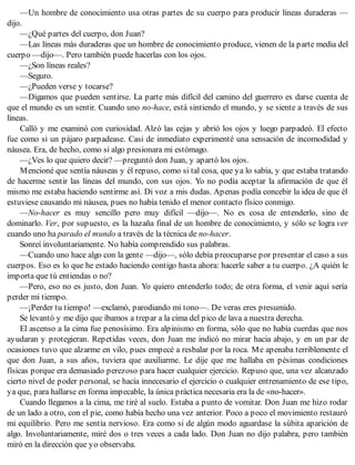 —Un hombre de conocimiento usa otras partes de su cuerpo para producir líneas duraderas —
dijo.
—¿Qué partes del cuerpo, don Juan?
—Las líneas más duraderas que un hombre de conocimiento produce, vienen de la parte media del
cuerpo —dijo—. Pero también puede hacerlas con los ojos.
—¿Son líneas reales?
—Seguro.
—¿Pueden verse y tocarse?
—Digamos que pueden sentirse. La parte más difícil del camino del guerrero es darse cuenta de
que el mundo es un sentir. Cuando uno no-hace, está sintiendo el mundo, y se siente a través de sus
líneas.
Calló y me examinó con curiosidad. Alzó las cejas y abrió los ojos y luego parpadeó. El efecto
fue como si un pájaro parpadease. Casi de inmediato experimenté una sensación de incomodidad y
náusea. Era, de hecho, como si algo presionara mi estómago.
—¿Ves lo que quiero decir? —preguntó don Juan, y apartó los ojos.
Mencioné que sentía náuseas y él repuso, como si tal cosa, que ya lo sabía, y que estaba tratando
de hacerme sentir las líneas del mundo, con sus ojos. Yo no podía aceptar la afirmación de que él
mismo me estaba haciendo sentirme así. Di voz a mis dudas. Apenas podía concebir la idea de que él
estuviese causando mi náusea, pues no había tenido el menor contacto físico conmigo.
—No-hacer es muy sencillo pero muy difícil —dijo—. No es cosa de entenderlo, sino de
dominarlo. Ver, por supuesto, es la hazaña final de un hombre de conocimiento, y sólo se logra ver
cuando uno ha parado el mundo a través de la técnica de no-hacer.
Sonreí involuntariamente. No había comprendido sus palabras.
—Cuando uno hace algo con la gente —dijo—, sólo debía preocuparse por presentar el caso a sus
cuerpos. Eso es lo que he estado haciendo contigo hasta ahora: hacerle saber a tu cuerpo. ¿A quién le
importa que tú entiendas o no?
—Pero, eso no es justo, don Juan. Yo quiero entenderlo todo; de otra forma, el venir aquí sería
perder mi tiempo.
—¡Perder tu tiempo! —exclamó, parodiando mi tono—. De veras eres presumido.
Se levantó y me dijo que íbamos a trepar a la cima del pico de lava a nuestra derecha.
El ascenso a la cima fue penosísimo. Era alpinismo en forma, sólo que no había cuerdas que nos
ayudaran y protegieran. Repetidas veces, don Juan me indicó no mirar hacia abajo, y en un par de
ocasiones tuvo que alzarme en vilo, pues empecé a resbalar por la roca. Me apenaba terriblemente el
que don Juan, a sus años, tuviera que auxiliarme. Le dije que me hallaba en pésimas condiciones
físicas porque era demasiado perezoso para hacer cualquier ejercicio. Repuso que, una vez alcanzado
cierto nivel de poder personal, se hacía innecesario el ejercicio o cualquier entrenamiento de ese tipo,
ya que, para hallarse en forma impecable, la única práctica necesaria era la de «no-hacer».
Cuando llegamos a la cima, me tiré al suelo. Estaba a punto de vomitar. Don Juan me hizo rodar
de un lado a otro, con el pie, como había hecho una vez anterior. Poco a poco el movimiento restauró
mi equilibrio. Pero me sentía nervioso. Era como si de algún modo aguardase la súbita aparición de
algo. Involuntariamente, miré dos o tres veces a cada lado. Don Juan no dijo palabra, pero también
miró en la dirección que yo observaba.
 
