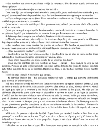 —Las sombras son asuntos peculiares —dijo de repente—. Has de haber notado que una nos
viene siguiendo.
—No he notado nada semejante —protesté en voz alta.
Don Juan dijo que mi cuerpo había notado la persecución, pese a mi oposición obstinada, y me
aseguró en tono confidencial que no había nada fuera de lo común en ser seguido por una sombra.
—No es más que un poder —dijo—. Estas montañas están llenas de eso. Es igual que una de esas
entidades que te asustaron la otra noche.
Quise saber si me sería posible percibirla personalmente. Afirmó que durante el día sólo podría
sentir su presencia.
Quise que me explicara por qué la llamaba sombra, cuando obviamente no era como la sombra de
un peñasco. Replicó que ambas tenían las mismas líneas, por lo tanto ambas eran sombras.
Señaló un peñasco alargado que se hallaba directamente frente a nosotros.
—Mira la sombra de esa peña —dijo—. La sombra es la peña, y sin embargo no lo es. Observar
la peña para saber lo que es la peña, es hacer, pero observar su sombra es no-hacer.
—Las sombras son como puertas, las puertas de no-hacer. Un hombre de conocimiento, por
ejemplo, puede penetrar los sentimientos íntimos de la gente mirando sus sombras.
—¿Hay movimiento en ellas? —pregunté.
—Puedes decir que hay movimiento en ellas, o puedes decir que en ellas se muestran las líneas
del mundo, o puedes decir que los sentimientos vienen de ellas.
—¿Pero cómo pueden los sentimientos salir de las sombras, don Juan?
—Creer que las sombras son sólo sombras es hacer —explicó—. Esa creencia no deja de ser
estúpida. Piénsalo en esta forma: habiendo tanto más detrás de todas las cosas del mundo, sin duda
debe haber algo más detrás de las sombras. Después de todo, lo que las hace sombras es sólo nuestro
hacer.
Hubo un largo silencio. Yo no sabía qué agregar.
—Se acerca el final del día —dijo don Juan, mirando el cielo—. Tienes que usar este sol brillante
para ejecutar un último ejercicio.
Me llevó a un sitio donde dos picos del tamaño de un hombre se erguían paralelos entre sí, a cosa
de metro y medio de distancia. Don Juan se detuvo a diez metros de ellos, mirando al oeste. Marcó
un lugar para que yo lo ocupara y me indicó mirar las sombras de los picos. Me dijo que las
observara bizqueando como suelo hacer al escudriñar el terreno en busca de un lugar de descanso.
Clarificó sus instrucciones diciendo que, al buscar un sitio de reposo, había que mirar sin enfocar,
pero al observar sombra: había que bizquear y, al mismo tiempo, conservar enfocada una imagen
clara. La idea era cruzar los ojos para que una sombra se sobrelapase a la otra. Explicó que por medio
de ese proceso era posible corroborar un cierto sentimiento emanado de las sombras. Comenté la
vaguedad de sus palabras, pero él afirmó que de hecho no había forma de describir aquello a lo cual se
refería.
Mi intento de ejecutar el ejercicio fue fútil. Pugné hasta que me dolió la cabeza. Don Juan no se
preocupó en absoluto por mi fracaso. Trepó a un pico en forma de cúpula y me gritó desde arriba,
indicándome buscar dos trozos de roca pequeños, largos y estrechos. Mostró con las manos el
tamaño que quería.
Hallé dos trozos y se los entregué. Don Juan puso cada piedra en una grieta, más o menos a
 