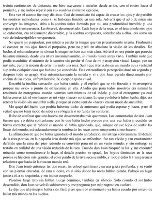 treinta centímetros de distancia, me hizo acercarme a mirarlas desde arriba, con el rostro hacia el
poniente, y me indicó repetir con sus sombras el mismo ejercicio.
Esta vez el asunto fue muy distinto. Casi de inmediato fui capaz de cruzar los ojos y de percibir
las sombras individuales como si se hubieran fundido en una sola. Advertí que el acto de mirar sin
converger las imágenes, daba a la sombra única formada por mí, una profundidad increíble y una
especie de transparencia. La observé, desconcertado. Cada hoyo de la roca, en el área donde mis ojos
se enfocaban, era nítidamente discernible, y la sombra compuesta, sobrelapada a ellos, era como un
velo de indescriptible transparencia.
No quería yo parpadear, por miedo a perder la imagen que tan precariamente retenía. Finalmente
el escozor en mis ojos forzó el parpadeo, pero no perdí en absoluto la visión de los detalles. De
hecho, al rehumedecerse mi córnea la imagen se hizo aun más clara. Advertí en ese punto que parecía
hallarme mirando, desde una altura inconmensurable, un mundo nunca antes visto. También noté que
podía escudriñar el entorno de la sombra sin perder el foco de mi percepción visual. Luego, por un
instante, perdí la noción de estar mirando una roca. Sentí que aterrizaba en un mundo cuya vastedad
superaba cualquier cosa que hubiese yo concebido. Esta extraordinaria percepción duró un segundo y
después todo se apagó. Alcé automáticamente la mirada y vi a don Juan parado directamente por
encima de las rocas, enfrentándome. Su cuerpo tapaba el sol.
Describí la insólita sensación que había tenido, y él explicó que se vio forzado a interrumpirla
porque me «vio» a punto de extraviarme en ella. Añadió que para todos nosotros era natural la
tendencia de entregarnos cuando ocurrían sentimientos de tal índole, y que al entregarme yo casi
había convertido el «no-hacer» en mi viejo «hacer» cotidiano. Lo que yo debería haber hecho, dijo, era
retener la visión sin sucumbir a ella, porque en cierto sentido «hacer» era un modo de sucumbir.
Me quejé del hecho que podría haberme dicho de antemano qué podía esperar y hacer, pero él
señaló que no tenía modo de saber si yo lograría o no fundir las sombras.
Hube de confesar que «no-hacer» me desconcertaba más que nunca. Los comentarios de don Juan
fueron que yo debía contentarme con lo que había hecho porque por una vez había procedido en
forma correcta; que al reducir el mundo lo había agrandado, que, aunque estuve lejos de sentir las
líneas del mundo, usé adecuadamente la sombra de las rocas como una puerta a «no-hacer».
La afirmación de que yo había agrandado el mundo al reducirlo, me intrigó sobremanera. El detalle
de la roca porosa, en la pequeña área donde mis ojos se enfocaban, fue tan vívido y tan exactamente
definido que la cima del pico redondo se convirtió para mí en un vasto mundo; y sin embargo se
trataba en realidad de una visión reducida de la roca. Cuando don Juan bloqueó la luz y me encontré
mirando como normalmente lo hago, el detalle preciso se opacó, los hoyos diminutos en la roca
porosa se hicieron más grandes, el color pardo de la lava seca se nubló, y todo perdió la transparencia
reluciente que hacía de la roca un mundo real.
Don Juan tomó entonces las dos rocas, las colocó gentilmente en una grieta profunda, y se sentó
con las piernas cruzadas, de cara al oeste, en el sitio donde las rocas habían estado. Palmeó un lugar
junto a él, a su izquierda, y me indicó ocuparlo.
Pasamos largo rato sin hablar. Luego comimos, también en silencio. Sólo cuando el sol hubo
descendido, don Juan se volvió súbitamente y me preguntó por mi progreso en «soñar».
Le dije que al principio había sido fácil, pero que por el momento ya había cesado por entero de
hallar mis manos en los sueños.
 