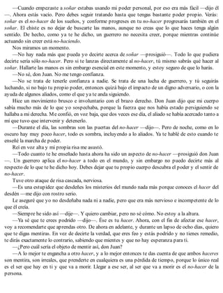 —Cuando empezaste a soñar estabas usando mi poder personal, por eso era más fácil —dijo él
—. Ahora estás vacío. Pero debes seguir tratando hasta que tengas bastante poder propio. Verás:
soñar es el no-hacer de los sueños, y conforme progreses en tu no-hacer progresarás también en el
soñar. El chiste es no dejar de buscarte las manos, aunque no creas que lo que haces tenga algún
sentido. De hecho, como ya te he dicho, un guerrero no necesita creer, porque mientras continúe
actuando sin creer está no-haciendo.
Nos miramos un momento.
—No hay nada más que pueda yo decirte acerca de soñar —prosiguió—. Todo lo que pudiera
decirte sería sólo no-hacer. Pero si te lanzas directamente al no-hacer, tú mismo sabrás qué hacer al
soñar. Hallarte las manos es sin embargo esencial en este momento, y estoy seguro de que lo harás.
—No sé, don Juan. No me tengo confianza.
—No se trata de tenerle confianza a nadie. Se trata de una lucha de guerrero, y tú seguirás
luchando, si no bajo tu propio poder, entonces quizá bajo el impacto de un digno adversario, o con la
ayuda de algunos aliados, como el que ya te anda siguiendo.
Hice un movimiento brusco e involuntario con el brazo derecho. Don Juan dijo que mi cuerpo
sabía mucho más de lo que yo sospechaba, porque la fuerza que nos había estado persiguiendo se
hallaba a mi derecha. Me confió, en voz baja, que dos veces ese día, el aliado se había acercado tanto a
mí que tuvo que intervenir y detenerlo.
—Durante el día, las sombras son las puertas del no-hacer —dijo—. Pero de noche, como en lo
oscuro hay muy poco hacer, todo es sombra, incluyendo a lo aliados. Ya te hablé de esto cuando te
enseñé la marcha de poder.
Reí en voz alta y mi propia risa me asustó.
—Todo cuanto te he enseñado hasta ahora ha sido un aspecto de no-hacer —prosiguió don Juan
—. Un guerrero aplica el no-hacer a todo en el mundo, y sin embargo no puedo decirte más al
respecto de lo que te he dicho hoy. Debes dejar que tu propio cuerpo descubra el poder y el sentir de
no-hacer.
Tuve otro ataque de risa cascada, nerviosa.
—Es una estupidez que desdeñes los misterios del mundo nada más porque conoces el hacer del
desdén —me dijo con rostro serio.
Le aseguré que yo no desdeñaba nada ni a nadie, pero que era más nervioso e incompetente de lo
que él creía.
—Siempre he sido así —dije—. Y quiero cambiar, pero no sé cómo. No estoy a la altura.
—Ya sé que te crees podrido —dijo—. Ése es tu hacer. Ahora, con el fin de afectar ese hacer,
voy a recomendarte que aprendas otro. De ahora en adelante, y durante un lapso de ocho días, quiero
que te digas mentiras. En vez de decirte la verdad, que eres feo y estás podrido y no tienes remedio,
te dirás exactamente lo contrario, sabiendo que mientes y que no hay esperanza para ti.
—¿Pero cuál sería el objeto de mentir así, don Juan?
—A lo mejor te engancha a otro hacer, y a lo mejor entonces te das cuenta de que ambos haceres
son mentira, son irreales, que prenderte en cualquiera es una pérdida de tiempo, porque lo único real
es el ser que hay en ti y que va a morir. Llegar a ese ser, al ser que va a morir es el no-hacer de la
persona.
 