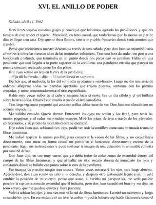 XVI. EL ANILLO DE PODER
Sábado, abril 14, 1962
DON JUAN sopesó nuestros guajes y concluyó que habíamos agotado las provisiones y que era
tiempo de emprender el regreso. Mencioné, en tono casual, que tardaríamos por lo menos un par de
días en llegar a su casa. Dijo que no iba a Sonora, sino a un pueblo fronterizo donde tenía asuntos que
atender.
Pensé que iniciaríamos nuestro descenso a través de una cañada, pero don Juan se encaminó hacia
el noroeste sobre las mesetas altas de las montañas volcánicas. Tras una hora de andar, me guió a una
hondonada profunda, que terminaba en un punto donde dos picos casi se juntaban. Había allí una
pendiente que casi llegaba a la parte superior de la cordillera: una pendiente extraña que parecía un
puente cóncavo, inclinado, entre los dos picos.
Don Juan señaló un área en la cara de la pendiente.
—Fija allí la mirada —dijo—. El sol está casi en su punto.
Explicó que, al mediodía, la luz del sol podía ayudarme a «no-hacer». Luego me dio una serie de
órdenes: aflojarme todas las prendas apretadas que trajera puestas, sentarme con las piernas
cruzadas, y mirar concentradamente el sitio especificado.
Había muy pocas nubes en el cielo y ninguna hacia el oeste. Era un día cálido y el sol brillaba
sobre la lava sólida. Observé con mucha atención el área susodicha.
Tras larga vigilancia pregunté qué cosa específica debía tratar de ver. Don Juan me silenció con un
ademán impaciente.
Me hallaba cansado. Quería dormir. Entrecerré los ojos; me ardían y los froté, pero tenía las
manos pegajosas y el sudor me produjo escozor. Miré los picos de lava a través de los párpados
entrecerrados, y de pronto la montaña entera se encendió.
Dije a don Juan que, achicando los ojos, podía ver toda la cordillera como una intrincada trama de
fibras luminosas.
Me indicó respirar lo menos posible, para conservar la visión de las fibras, y no escudriñarla
directamente, sino mirar en forma casual un punto en el horizonte, directamente encima de la
pendiente. Seguí sus instrucciones y pude sostener la imagen de una extensión interminable cubierta
por una red de luz.
Don Juan dijo, en voz muy suave, que yo debía tratar de aislar zonas de oscuridad dentro del
campo de las fibras luminosas, y que al hallar un sitio oscuro abriera de inmediato los ojos y
constatara dónde se hallaba ese punto sobre la cara de la pendiente.
Fui incapaz de percibir ningún área oscura. Varias veces entrecerré los ojos para luego abrirlos.
Acercándose, don Juan señaló un sitio a mi derecha, y después otro justamente frente a mí. Intenté
cambiar la posición de mi cuerpo; pensé que acaso, si variaba mi perspectiva, me sería posible
percibir la supuesta zona de oscuridad que él indicaba, pero don Juan sacudió mi brazo y me dijo, en
tono severo, que me quedase quieto y fuera paciente.
Volví a achicar los ojos y una vez más vi la red de fibras luminosas. La miré un momento y luego
ensanché los ojos. En ese instante oí un leve retumbar —podría haberse explicado fácilmente como el
 