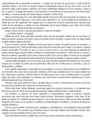 sonido distante de un aeroplano a reacción— y luego, con los ojos de par en par, vi toda la fila de
montañas frente a mí como un enorme campo de minúsculos puntos de luz. Fue como si por un
momento fugaz ciertos granos metálicos en la lava solidificada reflejasen el sol al unísono. Luego la
luz se opacó y se apagó de repente, y las montañas se convirtieron en una masa de roca café oscuro,
sin brillo, y al mismo tiempo el viento empezó a soplar y enfrió el día.
Quise volverme para ver si una nube había tapado el sol, pero don Juan me detuvo la cabeza y no
me permitió moverla. Dijo que, si me volvía, acaso alcanzara a ver a una entidad de las montañas, el
aliado que nos iba siguiendo. Me aseguró que yo carecía de la fuerza necesaria para soportar una
visión de tal naturaleza, y añadió en tono deliberado que el rumor llegado a mis oídos era la forma
peculiar en que un aliado anunciaba su presencia.
Luego se puso en pie y anunció que íbamos a subir por la ladera.
—¿A dónde vamos? —pregunté.
Señaló una de las áreas que había indicado como sitio de oscuridad. Explicó que el «no-hacer» le
había permitido destacar ese punto como un posible centro de poder, o quizá como un lugar donde
podrían hallarse objetos de poder.
Tras un penoso ascenso, llegamos al sitio que tenía en mente. Se quedó quieto un momento, a
poca distancia de mí. Traté de acercarme, pero él me hizo una seña con la mano y me detuve. Parecía
estarse orientando. Yo podía ver que su nuca se movía como si sus ojos barrieran la montaña de
arriba a abajo; luego con paso firme, encabezó la marcha hacia una saliente. Tomó asiento y se puso a
limpiar la saliente, quitando con la mano la tierra suelta. Cavó con los dedos en torno de un pequeño
trozo de roca que sobresalía del suelo, quitando la tierra que lo rodeaba. Luego me ordenó sacarlo.
Cuando hube desalojado el trozo de roca, don Juan me indicó meterlo de inmediato en mi camisa,
porque era un objeto de poder que me pertenecía. Dijo que me lo daba para su custodia, y que yo
debía pulirlo y cuidarlo.
Acto seguido empezamos a descender por una cañada, y un par de horas después nos hallábamos
en el desierto alto, al pie de las montañas volcánicas. Don Juan caminaba unos tres metros delante de
mí, a buen paso constante. Fuimos hacia el sur hasta que el sol ya casi se había puesto. Un pesado
banco de nubes, hacia occidente, lo ocultaba, pero detuvimos la marcha hasta suponer que su disco
había desaparecido tras el horizonte.
Entonces don Juan cambió de ruta y me guió hacia el sureste. Traspusimos un cerro; en la cima
avisoré cuatro hombres que venían del sur hacia nosotros.
Miré a don Juan. Jamás habíamos encontrado gente en nuestras excursiones y yo ignoraba qué
hacer en un caso así. Pero él no pareció preocuparse. Siguió andando como si nada ocurriera.
Los hombres se movían sin prisa; reposada y tortuosamente venían a nosotros. Cuando
estuvieron mas cerca noté que eran cuatro indios jóvenes. Mostraron reconocer a don Juan. Él les
habló en español. Lo trataban con gran respeto, y sus voces eran suaves. Sólo uno de ellos me habló.
Pregunté a don Juan, en un susurro, si también yo podía dirigirles la palabra, y él meneó la cabeza en
sentido afirmativo.
Una vez que les hablé, estuvieron muy amigables y comunicativos, especialmente el que me había
hablado primero. Me contaron que buscaban cuarzos de poder. Dijeron que llevaban muchos días
vagando, por las montañas de lava, pero sin suerte.
Don Juan miró en torno y señaló una zona rocosa como a doscientos metros de distancia.
 