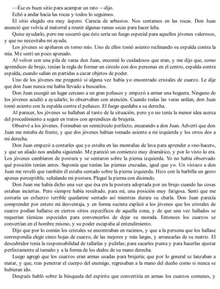 —Ése es buen sitio para acampar un rato —dijo.
Echó a andar hacia las rocas y todos lo seguimos.
El sitio elegido era muy áspero. Carecía de arbustos. Nos sentamos en las rocas. Don Juan
anunció que volvía al matorral a reunir algunas ramas secas para hacer leña.
Quise ayudarlo, pero me susurró que éste sería un fuego especial para aquellos jóvenes valerosos,
y que no necesitaba mi ayuda.
Los jóvenes se apiñaron en torno mío. Uno de ellos tomó asiento reclinando su espalda contra la
mía. Me sentí un poco apenado.
Al volver con una pila de varas don Juan, encomié lo cuidadosos que eran, y me dijo que, como
aprendices de brujo, tenían la regla de formar un circulo con dos personas en el centro, espalda contra
espalda, cuando salían en partidas a cazar objetos de poder.
Uno de los jóvenes me preguntó si alguna vez había yo encontrado cristales de cuarzo. Le dije
que don Juan nunca me había llevado a buscarlos.
Don Juan escogió un lugar cercano a un gran peñasco y empezó a armar una hoguera. Ninguno de
los jóvenes acudió a ayudarlo; lo observaban con atención. Cuando todas las varas ardían, don Juan
tomó asiento con la espalda contra el peñasco. El fuego quedaba a su derecha.
Al parecer, los jóvenes se hallaban al tanto de la situación, pero yo no tenía la menor idea acerca
del procedimiento a seguir en tratos con aprendices de brujería.
Observé a los jóvenes. Formaban un semicírculo perfecto, encarando a don Juan. Advertí que don
Juan me miraba de frente, y que dos jóvenes habían tomado asiento a mi izquierda y los otros dos a
mi derecha.
Don Juan empezó a contarles que yo estaba en las montañas de lava para aprender a «no-hacer»,
y que un aliado nos andaba siguiendo. Me pareció un comienzo muy dramático, y por lo visto lo era.
Los jóvenes cambiaron de postura y se sentaron sobre la pierna izquierda. Yo no había observado
qué posición tenían antes. Suponía que tenían las piernas cruzadas, igual que yo. Un vistazo a don
Juan me reveló que también él estaba sentado sobre la pierna izquierda. Hizo con la barbilla un gesto
apenas perceptible, señalando mi postura. Plegué la pierna con disimulo.
Don Juan me había dicho una vez que ésa era la postura adoptada por un brujo cuando las cosas
estaban inciertas. Pero siempre había resultado, para mí, una posición muy fatigosa. Sentí que me
costaría un esfuerzo terrible quedarme sentado así mientras durara su charla. Don Juan parecía
comprender por entero mi desventaja, y en forma sucinta explicó a los jóvenes que los cristales de
cuarzo podían hallarse en ciertos sitios específicos de aquella zona, y de que una vez hallados se
requerían técnicas especiales para convencerlos de dejar su morada. Entonces los cuarzos se
convertían en el hombre mismo, y su poder escapaba al entendimiento.
Dijo que por lo común los cristales se encontraban en racimos, y que a la persona que los hallase
correspondía elegir cinco hojas de cuarzo, de las mejores y más largas, y arrancarlas de su matriz. El
descubridor tenía la responsabilidad de tallarlas y pulirlas; para sacarles punta y para hacerlas ajustar
perfectamente al tamaño y a la forma de los dedos de su mano derecha.
Luego agregó que los cuarzos eran armas usadas para brujería; que por lo general se lanzaban a
matar, y que, tras penetrar el cuerpo del enemigo, regresaban a la mano del dueño como si nunca se
hubieran ido.
Después habló sobre la búsqueda del espíritu que convertiría en armas los cuarzos comunes, y
 