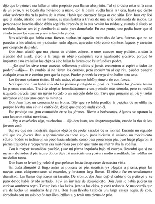 dijo que lo primero era hallar un sitio propicio para llamar al espíritu. Tal sitio debía estar en la cima
de un cerro, y se localizaba moviendo la mano, con la palma vuelta hacia la tierra, hasta que cierto
calor se detectaba en la palma de la mano. Había que encender fuego en ese sitio. Don Juan explicó
que el aliado, atraído por las llamas, se manifestaba a través de una serie continuada de ruidos. La
persona que buscaba aliado debía seguir la dirección de la cual venían los ruidos y, cuando el aliado se
revelaba, luchar con él y derribarlo al suelo para domeñarlo. En ese punto, uno podía hacer que el
aliado tocase los cuarzos parar infundirles poder.
Nos advirtió que había otras fuerzas sueltas en aquellas montañas de lava, fuerzas que no se
parecían a los aliados; no producían ruido alguno, aparecían sólo como sombras fugaces y carecían
por completo de poder.
Don Juan añadió que una pluma de vívidos colores, o unos cuarzos muy pulidos, atraían la
atención del aliado, pero a la larga un objeto cualquiera sería igualmente efectivo, porque lo
importante no era hallar los objetos sino hallar la fuerza que les infundiera poder.
—¿De qué les sirve tener cuarzos bellamente pulidos si jamás encuentran al espíritu dador de
poder? —dijo—. En cambio, si no tienen los cuarzos, pero encuentran al espíritu, pueden ponerle
cualquier cosa en el camino para que la toque. Pueden ponerle la verga si no hallan otra cosa.
Los jóvenes soltaron risitas. El más audaz, el que me habló primero, río con fuerza.
Noté que don Juan había cruzado las piernas y relajado su postura. También los jóvenes tenían
las piernas cruzadas. Traté de adoptar desenfadadamente una posición más cómoda, pero mi rodilla
izquierda parecía tener un nervio torcido o un músculo dolorido. Tuve que ponerme en pie y trotar
marcando el paso unos cuantos minutos.
Don Juan hizo un comentario en broma. Dijo que yo había perdido la práctica de arrodillarme
porque llevaba años sin ir a confesión, desde que empecé andar con él.
Eso produjo una gran conmoción entre los jóvenes. Rieron a borbotones. Algunos se taparon la
cara lanzaron risitas nerviosas.
—Voy a enseñarles algo, muchachos —dijo don Juan, con despreocupación, cuando la risa de los
jóvenes cesó.
Supuse que nos mostraría algunos objetos de poder sacados de su morral. Durante un segundo
creí que los jóvenes iban a apeñuscarse en torno suyo, pues hicieron al unísono un movimiento
súbito. Todos se inclinaron un poco hacia adelante, como para ponerse en pie, pero luego plegaron la
pierna izquierda y recuperaron esa misteriosa posición que tanto me maltrataba las rodillas.
Con la mayor naturalidad posible, puse mi pierna izquierda bajo mi cuerpo. Descubrí que si no
me sentaba sobre el pie izquierdo, es decir, si mantenía una postura medio arrodillada, las rodillas no
me dolían tanto.
Don Juan se levantó y rodeó el gran peñasco hasta desaparecer de nuestra vista.
Sin duda alimentó el fuego antes de ponerse en pie, mientras yo plegaba la pierna, pues las
nuevas varas chisporrotearon al encender, y brotaron larga llamas. El efecto fue extremadamente
dramático. Las llamas duplicaron su tamaño. De pronto, don Juan dejó el cubierto de peñasco y se
paró donde había estado sentado. Tuve un instante de desconcierto. Don Juan se había puesto un
curioso sombrero negro. Tenía picos a los lados, junto a los oídos, y copa redonda. Se me ocurrió que
era de hecho un sombrero de pirata. Don Juan llevaba también una larga casaca negra, de cola,
abrochada con un solo botón metálico, brillante, y tenía una pierna de palo.
 