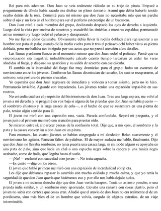 Reí para mis adentros. Don Juan se veía realmente ridículo en su traje de pirata. Empecé a
preguntarme de dónde había sacado ese disfraz en pleno desierto. Asumí que debía haberlo tenido
oculto detrás de la roca. Comenté para mí mismo que don Juan no necesitaba más que un parche
sobre el ojo y un loro en el hombro para ser el perfecto estereotipo de un bucanero.
Don Juan miró a cada miembro del grupo, deslizando despacio los ojos de derecha a izquierda.
Luego alzó la vista por encima de nosotros y escudriñó las tinieblas a nuestras espaldas; permaneció
así un momento y luego rodeó el peñasco y desapareció.
No me fijé en cómo caminaba. Obviamente debía llevar la rodilla doblada para representar a un
hombre con pata de palo; cuando dio la media vuelta para ir tras el peñasco debí haber visto su pierna
doblada, pero me hallaba tan intrigado por sus actos que no presté atención a los detalles.
Las llamas perdieron fuerza en el momento mismo que don Juan rodeó el peñasco. Pensé que su
sincronización era magistral; indudablemente calculó cuánto tiempo tardarían en arder las varas
añadidas al fuego, y dispuso su aparición y su salida de acuerdo con ese cálculo.
El cambio en la intensidad del fuego fue muy dramático para el grupo; hubo un escarceo de
nerviosismo entre los jóvenes. Conforme las llamas disminuían de tamaño, los cuatro recuperaron, al
unísono, una postura de piernas cruzadas.
Yo esperaba que don Juan regresara de inmediato y volviera a tomar asiento, pero no lo hizo.
Permaneció invisible. Aguardé con impaciencia. Los jóvenes tenían una expresión impasible en sus
rostros.
No entendía cuál era el propósito del histrionismo de don Juan. Tras una larga espera, me volví al
joven a mi derecha y le pregunté en voz baja si alguna de las prendas que don Juan se había puesto —
el sombrero chistoso y la larga casaca de cola—, o el hecho de que se sustentara en una pierna de
palo, tenían algún sentido para él.
El joven me miró con una expresión rara, vacía. Parecía confundido. Repetí mi pregunta, y el
joven junto al primero me miró con atención para prestar oído.
Se miraron entre sí, al parecer presas de la confusión total. Dije que, a mis ojos, el sombrero y la
pata y la casaca convertían a don Juan en un pirata.
Para entonces, los cuatro jóvenes se habían congregado a mi alrededor. Reían suavemente y el
nerviosismo los agitaba. Parecían faltos de palabras. El de mayor audacia me habló, finalmente. Dijo
que don Juan no llevaba sombrero, no tenía puesta una casaca larga, ni en modo alguno se apoyaba en
una pata de palo, sino que lucia un chal o una capucha negra sobre la cabeza y una túnica negro
azabache, como de fraile, que llegaba hasta el suelo.
—¡No! —exclamó con suavidad otro joven—. No traía capucha.
—Es cierto —dijeron los otros.
El joven que habló primero me miró con una expresión de incredulidad completa.
Les dije que debíamos repasar lo ocurrido con mucho cuidado y mucha calma, y que yo tenía la
seguridad de que don Juan quería que hiciéramos eso y por ello nos había dejado solos.
El joven a mi extrema derecha dijo que don Juan vestía harapos. Tenía un astroso poncho, o una
prenda india similar, y un sombrero muy aporreado. Llevaba una canasta con cosas dentro, pero el
joven no sabía con certeza qué cosas eran. Añadió que el atavío de don Juan no era realmente el de un
pordiosero, sino más bien el de un hombre que volvía, cargado de objetos extraños, de un viaje
interminable.
 