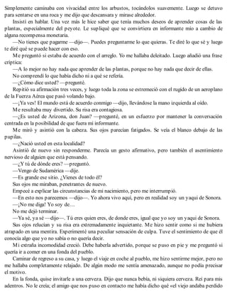 Simplemente caminaba con vivacidad entre los arbustos, tocándolos suavemente. Luego se detuvo
para sentarse en una roca y me dijo que descansara y mirase alrededor.
Insistí en hablar. Una vez más le hice saber que tenía muchos deseos de aprender cosas de las
plantas, especialmente del peyote. Le supliqué que se convirtiera en informante mío a cambio de
alguna recompensa monetaria.
—No tienes que pagarme —dijo—. Puedes preguntarme lo que quieras. Te diré lo que sé y luego
te diré qué se puede hacer con eso.
Me preguntó si estaba de acuerdo con el arreglo. Yo me hallaba deleitado. Luego añadió una frase
críptica:
—A lo mejor no hay nada que aprender de las plantas, porque no hay nada que decir de ellas.
No comprendí lo que había dicho ni a qué se refería.
—¿Cómo dice usted? —pregunté.
Repitió su afirmación tres veces, y luego toda la zona se estremeció con el rugido de un aeroplano
de la Fuerza Aérea que pasó volando bajo.
—¡Ya ves! El mundo está de acuerdo conmigo —dijo, llevándose la mano izquierda al oído.
Me resultaba muy divertido. Su risa era contagiosa.
—¿Es usted de Arizona, don Juan? —pregunté, en un esfuerzo por mantener la conversación
centrada en la posibilidad de que fuera mi informante.
Me miró y asintió con la cabeza. Sus ojos parecían fatigados. Se veía el blanco debajo de las
pupilas.
—¿Nació usted en esta localidad?
Asintió de nuevo sin responderme. Parecía un gesto afirmativo, pero también el asentimiento
nervioso de alguien que está pensando.
—¿Y tú de dónde eres? —preguntó.
—Vengo de Sudamérica —dije.
—Es grande ese sitio. ¿Vienes de todo él?
Sus ojos me miraban, penetrantes de nuevo.
Empecé a explicar las circunstancias de mi nacimiento, pero me interrumpió.
—En esto nos parecemos —dijo—. Yo ahora vivo aquí, pero en realidad soy un yaqui de Sonora.
—¡No me diga! Yo soy de…
No me dejó terminar.
—Ya sé, ya sé —dijo—. Tú eres quien eres, de donde eres, igual que yo soy un yaqui de Sonora.
Sus ojos relucían y su risa era extremadamente inquietante. Me hizo sentir como si me hubiera
atrapado en una mentira. Experimenté una peculiar sensación de culpa. Tuve el sentimiento de que él
conocía algo que yo no sabía o no quería decir.
Mi extraña incomodidad creció. Debe haberla advertido, porque se puso en pie y me preguntó si
quería ir a comer en una fonda del pueblo.
Caminar de regreso a su casa, y luego el viaje en coche al pueblo, me hizo sentirme mejor, pero no
me hallaba completamente relajado. De algún modo me sentía amenazado, aunque no podía precisar
el motivo.
En la fonda, quise invitarle a una cerveza. Dijo que nunca bebía, ni siquiera cerveza. Reí para mis
adentros. No le creía; el amigo que nos puso en contacto me había dicho qué «el viejo andaba perdido
 