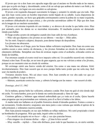 El joven que vio a don Juan con capucha negra dijo que el anciano no llevaba nada en las manos,
pero que su pelo era largo y desordenado, como el de un salvaje que acabara de matar a un fraile y de
ponerse su hábito, sin lograr con esto encubrir su salvajismo.
El joven a mi izquierda chasqueó suavemente la lengua y comentó lo extraño que era todo. Dijo
que don Juan vestía como un hombre importante recién bajado de su caballo. Lucía chaparreras de
cuero, grandes espuelas, un fuste que golpeaba continuamente contra la palma de su mano izquierda,
un sombrero chihuahueño de copa cónica, y dos pistolas automáticas calibre 45. Dijo que don Juan
era la imagen de un ranchero acomodado.
El joven a mi extrema izquierda rió con timidez y se abstuvo de revelar lo que había visto. Hice
por animarlo, pero los demás no se mostraban interesados. El muchacho parecía ser demasiado
tímido para hablar.
El fuego estaba a punto de extinguirse cuando don Juan salió de tras el peñasco.
—Más vale que dejemos a los jóvenes en sus labores —me dijo—. Diles adiós.
No los miró. Empezó a alejarse, despacio, para darme tiempo de despedirme.
Los jóvenes me abrazaron.
No había llamas en el fuego, pero las brasas daban suficiente resplandor. Don Juan era como una
sombra oscura a unos metros de distancia, y los jóvenes formaban un círculo de siluetas estáticas
claramente definidas. Semejaban una línea de estatuas negras como el azabache, colocadas contra un
fondo de tinieblas.
Fue entonces cuando el evento total tuvo impacto sobre mí. Un escalofrío recorrió mis vértebras.
Alcancé a don Juan. Él me dijo, en un tono de gran urgencia, que no me volviera a mirar a los jóvenes,
porque en ese momento eran un círculo de sombras.
Mi estómago sintió una fuerza venida del exterior. Era como si una mano me aferrara. Grité
involuntariamente. Don Juan susurró que en esos parajes había tanto poder que me sería muy fácil
usar «la marcha de poder».
Trotamos durante horas. Me caí cinco veces. Don Juan contaba en voz alta cada vez que yo
perdía el equilibrio. Luego se detuvo.
—Siéntate, acurrúcate contra las rocas, y cúbrete la barriga con las manos —me susurró al oído.
Domingo, abril 15, 1962
En la mañana, apenas hubo luz suficiente, echamos a andar. Don Juan me guió al sitio donde dejé
mi coche. Yo tenía hambre, pero por lo demás me sentía descansado y lleno de vigor.
Comimos galletas y bebimos agua mineral embotellada que yo traía en el coche. Quise hacerle
unas preguntas que me presionaban con violencia, pero él se llevó el índice a los labios.
A media tarde nos hallamos en el pueblo fronterizo donde él deseaba quedarse. Fuimos a comer a
un restaurante. Estaba desierto; ocupamos una mesa junto a una ventana que miraba el ajetreo de la
calle principal, y ordenamos nuestra comida.
Don Juan parecía tranquilo; en sus ojos brillaba un reflejo malicioso. Me sentí propiciado e inicié
un bombardeo de preguntas. Más que nada, inquirí sobre su disfraz.
—Les enseñé un poquito mi no-hacer —dijo, y sus ojos parecían brasas.
—Pero ninguno vio el mismo disfraz —dije—. ¿Cómo le hizo usted?
—Muy sencillo —replicó—. Eran sólo disfraces, pues todo lo que hacemos es, en cierto sentido,
 