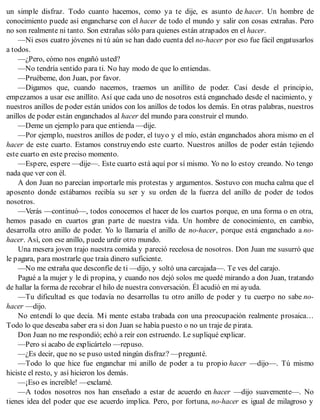 un simple disfraz. Todo cuanto hacemos, como ya te dije, es asunto de hacer. Un hombre de
conocimiento puede así engancharse con el hacer de todo el mundo y salir con cosas extrañas. Pero
no son realmente ni tanto. Son extrañas sólo para quienes están atrapados en el hacer.
—Ni esos cuatro jóvenes ni tú aún se han dado cuenta del no-hacer por eso fue fácil engatusarlos
a todos.
—¿Pero, cómo nos engañó usted?
—No tendría sentido para ti. No hay modo de que lo entiendas.
—Pruébeme, don Juan, por favor.
—Digamos que, cuando nacemos, traemos un anillito de poder. Casi desde el principio,
empezamos a usar ese anillito. Así que cada uno de nosotros está enganchado desde el nacimiento, y
nuestros anillos de poder están unidos con los anillos de todos los demás. En otras palabras, nuestros
anillos de poder están enganchados al hacer del mundo para construir el mundo.
—Deme un ejemplo para que entienda —dije.
—Por ejemplo, nuestros anillos de poder, el tuyo y el mío, están enganchados ahora mismo en el
hacer de este cuarto. Estamos construyendo este cuarto. Nuestros anillos de poder están tejiendo
este cuarto en este preciso momento.
—Espere, espere —dije—. Este cuarto está aquí por sí mismo. Yo no lo estoy creando. No tengo
nada que ver con él.
A don Juan no parecían importarle mis protestas y argumentos. Sostuvo con mucha calma que el
aposento donde estábamos recibía su ser y su orden de la fuerza del anillo de poder de todos
nosotros.
—Verás —continuó—, todos conocemos el hacer de los cuartos porque, en una forma o en otra,
hemos pasado en cuartos gran parte de nuestra vida. Un hombre de conocimiento, en cambio,
desarrolla otro anillo de poder. Yo lo llamaría el anillo de no-hacer, porque está enganchado a no-
hacer. Así, con ese anillo, puede urdir otro mundo.
Una mesera joven trajo nuestra comida y pareció recelosa de nosotros. Don Juan me susurró que
le pagara, para mostrarle que traía dinero suficiente.
—No me extraña que desconfíe de ti —dijo, y soltó una carcajada—. Te ves del carajo.
Pagué a la mujer y le di propina, y cuando nos dejó solos me quedé mirando a don Juan, tratando
de hallar la forma de recobrar el hilo de nuestra conversación. Él acudió en mi ayuda.
—Tu dificultad es que todavía no desarrollas tu otro anillo de poder y tu cuerpo no sabe no-
hacer —dijo.
No entendí lo que decía. Mi mente estaba trabada con una preocupación realmente prosaica…
Todo lo que deseaba saber era si don Juan se había puesto o no un traje de pirata.
Don Juan no me respondió; echó a reír con estruendo. Le supliqué explicar.
—Pero si acabo de explicártelo —repuso.
—¿Es decir, que no se puso usted ningún disfraz? —pregunté.
—Todo lo que hice fue enganchar mi anillo de poder a tu propio hacer —dijo—. Tú mismo
hiciste el resto, y así hicieron los demás.
—¡Eso es increíble! —exclamé.
—A todos nosotros nos han enseñado a estar de acuerdo en hacer —dijo suavemente—. No
tienes idea del poder que ese acuerdo implica. Pero, por fortuna, no-hacer es igual de milagroso y
 