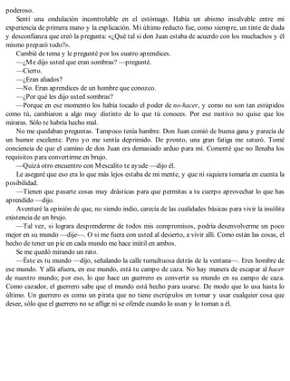 poderoso.
Sentí una ondulación incontrolable en el estómago. Había un abismo insalvable entre mi
experiencia de primera mano y la explicación. Mi último reducto fue, como siempre, un tinte de duda
y desconfianza que creó la pregunta: «¿Qué tal si don Juan estaba de acuerdo con los muchachos y él
mismo preparó todo?».
Cambié de tema y le pregunté por los cuatro aprendices.
—¿Me dijo usted que eran sombras? —pregunté.
—Cierto.
—¿Eran aliados?
—No. Eran aprendices de un hombre que conozco.
—¿Por qué les dijo usted sombras?
—Porque en ese momento los había tocado el poder de no-hacer, y como no son tan estúpidos
como tú, cambiaron a algo muy distinto de lo que tú conoces. Por ese motivo no quise que los
miraras. Sólo te habría hecho mal.
No me quedaban preguntas. Tampoco tenía hambre. Don Juan comió de buena gana y parecía de
un humor excelente. Pero yo me sentía deprimido. De pronto, una gran fatiga me saturó. Tomé
conciencia de que el camino de don Juan era demasiado arduo para mí. Comenté que no llenaba los
requisitos para convertirme en brujo.
—Quizá otro encuentro con Mescalito te ayude —dijo él.
Le aseguré que eso era lo que más lejos estaba de mi mente, y que ni siquiera tomaría en cuenta la
posibilidad.
—Tienen que pasarte cosas muy drásticas para que permitas a tu cuerpo aprovechar lo que has
aprendido —dijo.
Aventuré la opinión de que, no siendo indio, carecía de las cualidades básicas para vivir la insólita
existencia de un brujo.
—Tal vez, si lograra desprenderme de todos mis compromisos, podría desenvolverme un poco
mejor en su mundo —dije—. O si me fuera con usted al desierto, a vivir allí. Como están las cosas, el
hecho de tener un pie en cada mundo me hace inútil en ambos.
Se me quedó mirando un rato.
—Éste es tu mundo —dijo, señalando la calle tumultuosa detrás de la ventana—. Eres hombre de
ese mundo. Y allá afuera, en ese mundo, está tu campo de caza. No hay manera de escapar al hacer
de nuestro mundo; por eso, lo que hace un guerrero es convertir su mundo en su campo de caza.
Como cazador, el guerrero sabe que el mundo está hecho para usarse. De modo que lo usa hasta lo
último. Un guerrero es como un pirata que no tiene escrúpulos en tomar y usar cualquier cosa que
desee, sólo que el guerrero no se aflige ni se ofende cuando lo usan y lo toman a él.
 