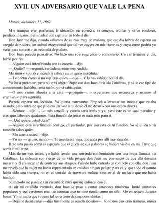 XVII. UN ADVERSARIO QUE VALE LA PENA
Martes, diciembre 11, 1962
Mis trampas eran perfectas; la ubicación era correcta; vi conejos, ardillas y otros roedores,
perdices, pájaros, pero nada pude capturar en todo el día.
Don Juan me dijo, cuando salíamos de su casa muy de mañana, que ese día habría de esperar un
«regalo de poder», un animal excepcional que tal vez cayera en mis trampas y cuya carne podría yo
secar para convertir en «comida de poder».
Don Juan parecía pensativo. No hizo una sola sugerencia o comentario. Casi al terminar el día,
habló por fin.
—Alguien está interfiriendo con tu cacería —dijo.
—¿Quién? —pregunté, verdaderamente sorprendido.
Me miró y sonrió y meneó la cabeza en un gesto incrédulo.
—Te portas como si no supieras quién —dijo—. Y lo has sabido todo el día.
Yo iba a protestar, pero no le vi objeto. Supe que don Juan diría «la Catalina», y si de ese tipo de
conocimiento hablaba, tenía razón, yo sí sabía quién.
—O nos vamos ahorita a la casa —prosiguió—, o esperamos que oscurezca y usamos el
crepúsculo para agarrarla.
Parecía esperar mi decisión. Yo quería marcharme. Empecé a levantar un mecate que estaba
usando, pero antes de que pudiera dar voz a mi deseo él me detuvo con una orden directa.
—Siéntate —dijo—. Lo más sencillo y cuerdo sería irnos y ya, pero éste es un caso peculiar y
creo que debemos quedarnos. Esta función de teatro es nada más para ti.
—¿Qué quiere usted decir?
—Alguien está interfiriendo contigo, en particular, por eso ésta es tu función. Yo sé quién y tú
también sabes quién.
—Me asusta usted —dije.
—Yo no —repuso, riendo—. Te asusta esa vieja, que anda por allí merodeando.
Hizo una pausa como si esperara que el efecto de sus palabras se hiciera visible en mí. Tuve que
admitir mi terror.
Más de un mes antes, yo había tenido una horrenda confrontación con una bruja llamada «la
Catalina». La enfrenté con riesgo de mi vida porque don Juan me convenció de que ella deseaba
matarlo y él era incapaz de contener sus ataques. Cuando hube entrado en contacto con ella, don Juan
me reveló que la mujer no había representado en realidad ningún peligro para él, y que todo el asunto
había sido una trampa, no en el sentido de travesura malicia sino en el de un lazo que me había
tendido.
Su método me pareció tan carente de ética que me enfurecí con él.
Al oír mi estallido iracundo, don Juan se puso a cantar canciones rancheras. Imitó cantantes
populares y sus versiones eran tan cómicas que terminé riendo como un niño. Me entretuvo durante
horas. Yo no sabía que tuviese tal repertorio de canciones idiotas.
—Déjame decirte algo —dijo finalmente en aquella ocasión—. Si no nos pusieran trampas, nunca
 