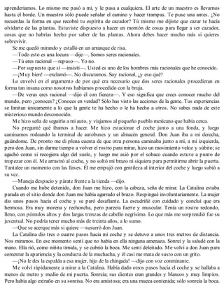 aprenderíamos. Lo mismo me pasó a mí, y le pasa a cualquiera. El arte de un maestro es llevarnos
hasta el borde. Un maestro sólo puede señalar el camino y hacer trampas. Te puse una antes. ¿No
recuerdas la forma en que recobré tu espíritu de cazador? Tú mismo me dijiste que cazar te hacía
olvidarte de las plantas. Estuviste dispuesto a hacer un montón de cosas para llegar a ser cazador,
cosas que no habrías hecho por saber de las plantas. Ahora debes hacer mucho más si quieres
sobrevivir.
Se me quedó mirando y estalló en un arranque de risa.
—Todo esto es una locura —dije—. Somos seres racionales.
—Tú eres racional —repuso—. Yo no.
—Por supuesto que sí —insistí—. Usted es uno de los hombres más racionales que he conocido.
—¡Muy bien! —exclamó—. No discutamos. Soy racional, ¿y eso qué?
Lo envolví en el argumento de por qué era necesario que dos seres racionales procedieran en
forma tan insana como nosotros habíamos procedido con la bruja.
—De veras eres racional —dijo él con fiereza—. Y eso significa que crees conocer mucho del
mundo, pero ¿conoces? ¿Conoces en verdad? Sólo has visto las acciones de la gente. Tus experiencias
se limitan únicamente a lo que la gente te ha hecho o le ha hecho a otros. No sabes nada de este
misterioso mundo desconocido.
Me hizo seña de seguirlo a mi auto, y viajamos al pequeño pueblo mexicano que había cerca.
No pregunté qué íbamos a hacer. Me hizo estacionar el coche junto a una fonda, y luego
caminamos rodeando la terminal de autobuses y un almacén general. Don Juan iba a mi derecha,
guiándome. De pronto me di plena cuenta de que otra persona caminaba junto a mí, a mi izquierda,
pero don Juan, sin darme tiempo a volver el rostro para mirar, hizo un movimiento veloz y súbito; se
agachó como si recogiera algo del suelo, y luego me asió por el sobaco cuando estuve a punto de
tropezar con él. Me arrastró al coche, y no soltó mi brazo ni siquiera para permitirme abrir la puerta.
Tantalee un momento con las llaves. Él me empujó con gentileza al interior del coche y luego subió a
su vez.
—Maneja despacio y párate frente a la tienda —dijo.
Cuando me hube detenido, don Juan me hizo, con la cabeza, seña de mirar. La Catalina estaba
parada en el sitio donde don Juan me había agarrado el brazo. Respingué involuntariamente. La mujer
dio unos pasos hacia el coche y se paró desafiante. La escudriñé con cuidado y concluí que era
hermosa. Era muy morena y rechoncha, pero parecía fuerte y muscular. Tenía un rostro redondo,
lleno, con pómulos altos y dos largas trenzas de cabello negrísimo. Lo que más me sorprendió fue su
juventud. No podría tener mucho más de treinta años, a lo sumo.
—Que se acerque más si quiere —susurró don Juan.
La Catalina dio tres o cuatro pasos hacia mi coche y se detuvo a unos tres metros de distancia.
Nos miramos. En ese momento sentí que no había en ella ninguna amenaza. Sonreí y la saludé con la
mano. Ella rió, como niñita tímida, y se cubrió la boca. Me sentí deleitado. Me volví a don Juan para
comentar la apariencia y la conducta de la muchacha, y él casi me mata de susto con un grito.
—¡No le des la espalda a esa mujer, hijo de la chingada! —dijo con voz conminante.
Me volví rápidamente a mirar a la Catalina. Había dado otros pasos hacia el coche y se hallaba a
menos de metro y medio de mi puerta. Sonreía; sus dientes eran grandes y blancos y muy limpios.
Pero había algo extraño en su sonrisa. No era amistosa; era una mueca contenida; sólo sonreía la boca.
 