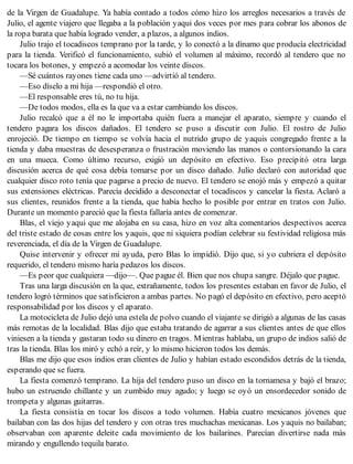 de la Virgen de Guadalupe. Ya había contado a todos cómo hizo los arreglos necesarios a través de
Julio, el agente viajero que llegaba a la población yaqui dos veces por mes para cobrar los abonos de
la ropa barata que había logrado vender, a plazos, a algunos indios.
Julio trajo el tocadiscos temprano por la tarde, y lo conectó a la dínamo que producía electricidad
para la tienda. Verificó el funcionamiento, subió el volumen al máximo, recordó al tendero que no
tocara los botones, y empezó a acomodar los veinte discos.
—Sé cuántos rayones tiene cada uno —advirtió al tendero.
—Eso díselo a mi hija —respondió el otro.
—El responsable eres tú, no tu hija.
—De todos modos, ella es la que va a estar cambiando los discos.
Julio recalcó que a él no le importaba quién fuera a manejar el aparato, siempre y cuando el
tendero pagara los discos dañados. El tendero se puso a discutir con Julio. El rostro de Julio
enrojeció. De tiempo en tiempo se volvía hacia el nutrido grupo de yaquis congregado frente a la
tienda y daba muestras de desesperanza o frustración moviendo las manos o contorsionando la cara
en una mueca. Como último recurso, exigió un depósito en efectivo. Eso precipitó otra larga
discusión acerca de qué cosa debía tomarse por un disco dañado. Julio declaró con autoridad que
cualquier disco roto tenía que pagarse a precio de nuevo. El tendero se enojó más y empezó a quitar
sus extensiones eléctricas. Parecía decidido a desconectar el tocadiscos y cancelar la fiesta. Aclaró a
sus clientes, reunidos frente a la tienda, que había hecho lo posible por entrar en tratos con Julio.
Durante un momento pareció que la fiesta fallaría antes de comenzar.
Blas, el viejo yaqui que me alojaba en su casa, hizo en voz alta comentarios despectivos acerca
del triste estado de cosas entre los yaquis, que ni siquiera podían celebrar su festividad religiosa más
reverenciada, el día de la Virgen de Guadalupe.
Quise intervenir y ofrecer mi ayuda, pero Blas lo impidió. Dijo que, si yo cubriera el depósito
requerido, el tendero mismo haría pedazos los discos.
—Es peor que cualquiera —dijo—. Que pague él. Bien que nos chupa sangre. Déjalo que pague.
Tras una larga discusión en la que, extrañamente, todos los presentes estaban en favor de Julio, el
tendero logró términos que satisficieron a ambas partes. No pagó el depósito en efectivo, pero aceptó
responsabilidad por los discos y el aparato.
La motocicleta de Julio dejó una estela de polvo cuando el viajante se dirigió a algunas de las casas
más remotas de la localidad. Blas dijo que estaba tratando de agarrar a sus clientes antes de que ellos
viniesen a la tienda y gastaran todo su dinero en tragos. Mientras hablaba, un grupo de indios salió de
tras la tienda. Blas los miró y echó a reír, y lo mismo hicieron todos los demás.
Blas me dijo que esos indios eran clientes de Julio y habían estado escondidos detrás de la tienda,
esperando que se fuera.
La fiesta comenzó temprano. La hija del tendero puso un disco en la tornamesa y bajó el brazo;
hubo un estruendo chillante y un zumbido muy agudo; y luego se oyó un ensordecedor sonido de
trompeta y algunas guitarras.
La fiesta consistía en tocar los discos a todo volumen. Había cuatro mexicanos jóvenes que
bailaban con las dos hijas del tendero y con otras tres muchachas mexicanas. Los yaquis no bailaban;
observaban con aparente deleite cada movimiento de los bailarines. Parecían divertirse nada más
mirando y engullendo tequila barato.
 