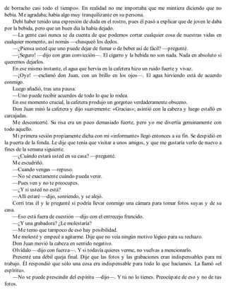 de borracho casi todo el tiempo». En realidad no me importaba que me mintiera diciendo que no
bebía. Me agradaba; había algo muy tranquilizante en su persona.
Debí haber tenido una expresión de duda en el rostro, pues él pasó a explicar que de joven le daba
por la bebida, pero que un buen día la había dejado.
—La gente casi nunca se da cuenta de que podemos cortar cualquier cosa de nuestras vidas en
cualquier momento, así nomás —chasqueó los dedos.
—¿Piensa usted que uno puede dejar de fumar o de beber así de fácil? —pregunté.
—¡Seguro! —dijo con gran convicción—. El cigarro y la bebida no son nada. Nada en absoluto si
queremos dejarlos.
En ese mismo instante, el agua que hervía en la cafetera hizo un ruido fuerte y vivaz.
—¡Oye! —exclamó don Juan, con un brillo en los ojos—. El agua hirviendo está de acuerdo
conmigo.
Luego añadió, tras una pausa:
—Uno puede recibir acuerdos de todo lo que lo rodea.
En ese momento crucial, la cafetera produjo un gorgoteo verdaderamente obsceno.
Don Juan miró la cafetera y dijo suavemente: «Gracias»; asintió con la cabeza y luego estalló en
carcajadas.
Me desconcerté. Su risa era un poco demasiado fuerte, pero yo me divertía genuinamente con
todo aquello.
Mi primera sesión propiamente dicha con mi «informante» llegó entonces a su fin. Se despidió en
la puerta de la fonda. Le dije que tenía que visitar a unos amigos, y que me gustaría verlo de nuevo a
fines de la semana siguiente.
—¿Cuándo estará usted en su casa? —pregunté.
Me escudriñó.
—Cuando vengas —repuso.
—No sé exactamente cuándo pueda venir.
—Pues ven y no te preocupes.
—¿Y si usted no está?
—Allí estaré —dijo, sonriendo, y se alejó.
Corrí tras él y le pregunté si podría llevar conmigo una cámara para tomar fotos suyas y de su
casa.
—Eso está fuera de cuestión —dijo con el entrecejo fruncido.
—¿Y una grabadora? ¿Le molestaría?
—Me temo que tampoco de eso hay posibilidad.
Me molesté y empecé a agitarme. Dije que no veía ningún motivo lógico para su rechazo.
Don Juan movió la cabeza en sentido negativo.
Olvídalo —dijo con fuerza—. Y si todavía quieres verme, no vuelvas a mencionarlo.
Presenté una débil queja final. Dije que las fotos y las grabaciones eran indispensables para mi
trabajo. Él respondió que sólo una cosa era indispensable para todo lo que hacíamos. La llamó «el
espíritu».
—No se puede prescindir del espíritu —dijo—. Y tú no lo tienes. Preocúpate de eso y no de tus
fotos.
 