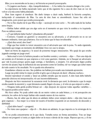 Blas ya se encontraba en la casa y mi historia no pareció preocuparlo.
—Te jugaron una buena —dijo, tranquilizándome—. A los indios les encanta chingar a los yoris.
La experiencia me había espantado tanto que al día siguiente fui a casa de don Juan en vez de
volver a la mía como había planeado.
Don Juan regresó al atardecer. Sin darle tiempo a decir nada, barboté la historia completa,
incluyendo el comentario de Blas. La cara de don Juan se ensombreció. Acaso fue sólo mi
imaginación, pero pensé que estaba preocupado.
—No te fíes mucho de lo que Blas te dijo —aconsejó en tono serio—. No sabe nada de las luchas
entre brujos.
—Debías haber sabido que era algo serio en el momento en que viste la sombra a tu izquierda.
Pero no debiste correr.
—¿Y qué debería haber hecho? ¿Quedarme allí parado?
—Correcto. Cuando un guerrero se encuentra con su adversario, y el adversario no es un ser
humano ordinario, tiene que plantarse. Eso es lo único que lo hace invulnerable.
—¿Qué dice usted, don Juan?
—Digo que has tenido tu tercer encuentro con el adversario que vale la pena. Te anda siguiendo,
esperando que tengas un momento de debilidad. Esta vez casi te atrapa.
Sentí un brote de angustia y lo acusé de ponerme riesgos innecesarios. Me quejé de que estaba
jugando conmigo un juego cruel.
—Sería cruel si esto le hubiera pasado a un hombre común y corriente —dijo—. Pero uno deja de
ser común en el instante en que empieza a vivir cono guerrero. Además, no te busqué un adversario
que vale la pena porque quiera jugar contigo, o fastidiarte, o enojarte. Un adversario digno podría
servirte de acicate; bajo la influencia de una oponente como la Catalina, tal vez tengas que echar mano
de todo cuanto te he enseñado. No te queda otra alternativa.
Guardamos silencio un rato. Sus palabras me habían provocado una tremenda aprensión.
Luego me pidió imitar lo mejor posible el grito que oí después de decir: «Buenas noches».
Intenté reproducir el sonido y lancé un aullido extraño que me asustó. A don Juan debe haberle
parecido chistosa mi interpretación; rió casi incontrolablemente.
Después me hizo reconstruir la secuencia total: la distancia que corrí, la distancia a que la mujer
estaba cuando la encontré y a qué distancia cuando llegué a la casa, y el sitio en que empezó a saltar.
—Ninguna india gorda podría brincar así —dijo después de sopesar todas aquellas variables—.
Ni siquiera podría correr tanto.
Me hizo saltar. No pude cubrir más de un metro veinte en cada brinco, y si mi percepción era
correcta, los saltos de la mujer habían sido cuando menos de tres metros.
—Bueno, has de saber que de ahora en adelante debes estar siempre alerta —dijo don Juan con
gran urgencia—. Esa mujer va a tratar de tocarte el hombro izquierdo en un momento de descuido y
debilidad.
—¿Qué debo hacer? —pregunté.
—No tiene caso quejarse —dijo él—. De ahora en adelante, lo que importa es la estrategia de tu
vida.
Yo no podía concentrarme en lo que decía. Tomaba notas en forma automática. Tras un largo
silencio me preguntó si tenía yo algún dolor en la nuca o detrás de las orejas. Repuse que no, y él me
 