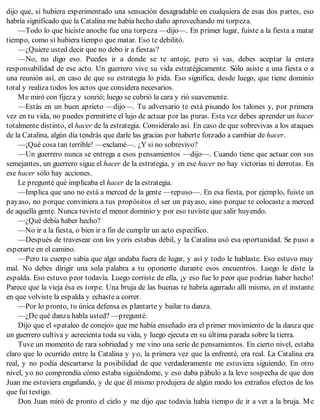 dijo que, si hubiera experimentado una sensación desagradable en cualquiera de esas dos partes, eso
habría significado que la Catalina me había hecho daño aprovechando mi torpeza.
—Todo lo que hiciste anoche fue una torpeza —dijo—. En primer lugar, fuiste a la fiesta a matar
tiempo, como si hubiera tiempo que matar. Eso te debilitó.
—¿Quiere usted decir que no debo ir a fiestas?
—No, no digo eso. Puedes ir a donde se te antoje, pero si vas, debes aceptar la entera
responsabilidad de ese acto. Un guerrero vive su vida estratégicamente. Sólo asiste a una fiesta o a
una reunión así, en caso de que su estrategia lo pida. Eso significa, desde luego, que tiene dominio
total y realiza todos los actos que considera necesarios.
Me miró con fijeza y sonrió; luego se cubrió la cara y rió suavemente.
—Estás en un buen aprieto —dijo—. Tu adversario te está pisando los talones y, por primera
vez en tu vida, no puedes permitirte el lujo de actuar por las puras. Esta vez debes aprender un hacer
totalmente distinto, el hacer de la estrategia. Considéralo así. En caso de que sobrevivas a los ataques
de la Catalina, algún día tendrás que darle las gracias por haberte forzado a cambiar de hacer.
—¡Qué cosa tan terrible! —exclamé—. ¿Y si no sobrevivo?
—Un guerrero nunca se entrega a esos pensamientos —dijo—. Cuando tiene que actuar con sus
semejantes, un guerrero sigue el hacer de la estrategia, y en ese hacer no hay victorias ni derrotas. En
ese hacer sólo hay acciones.
Le pregunté qué implicaba el hacer de la estrategia.
—Implica que uno no está a merced de la gente —repuso—. En esa fiesta, por ejemplo, fuiste un
payaso, no porque conviniera a tus propósitos el ser un payaso, sino porque te colocaste a merced
de aquella gente. Nunca tuviste el menor dominio y por eso tuviste que salir huyendo.
—¿Qué debía haber hecho?
—No ir a la fiesta, o bien ir a fin de cumplir un acto especifico.
—Después de travesear con los yoris estabas débil, y la Catalina usó esa oportunidad. Se puso a
esperarte en el camino.
—Pero tu cuerpo sabía que algo andaba fuera de lugar, y así y todo le hablaste. Eso estuvo muy
mal. No debes dirigir una sola palabra a tu oponente durante esos encuentros. Luego le diste la
espalda. Eso estuvo peor todavía. Luego corriste de ella, ¡y eso fue lo peor que podrías haber hecho!
Parece que la vieja ésa es torpe. Una bruja de las buenas te habría agarrado allí mismo, en el instante
en que volviste la espalda y echaste a correr.
—Por lo pronto, tu única defensa es plantarte y bailar tu danza.
—¿De qué danza habla usted? —pregunté.
Dijo que el «pataleo de conejo» que me había enseñado era el primer movimiento de la danza que
un guerrero cultiva y acrecienta toda su vida, y luego ejecuta en su última parada sobre la tierra.
Tuve un momento de rara sobriedad y me vino una serie de pensamientos. En cierto nivel, estaba
claro que lo ocurrido entre la Catalina y yo, la primera vez que la enfrenté, era real. La Catalina era
real, y no podía descartarse la posibilidad de que verdaderamente me estuviera siguiendo. En otro
nivel, yo no comprendía cómo estaba siguiéndome, y eso daba pábulo a la leve sospecha de que don
Juan me estuviera engañando, y de que él mismo produjera de algún modo los extraños efectos de los
que fui testigo.
Don Juan miró de pronto el cielo y me dijo que todavía había tiempo de ir a ver a la bruja. Me
 