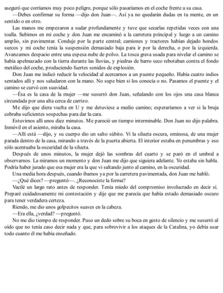 aseguró que corríamos muy poco peligro, porque sólo pasaríamos en el coche frente a su casa.
—Debes confirmar su forma —dijo don Juan—. Así ya no quedarán dudas en tu mente, en un
sentido o en otro.
Las manos me empezaron a sudar profundamente y tuve que secarlas repetidas veces con una
toalla. Subimos en mi coche y don Juan me encaminó a la carretera principal y luego a un camino
amplio, sin pavimentar. Conduje por la parte central; camiones y tractores habían dejado hondos
surcos y mi coche tenía la suspensión demasiado baja para ir por la derecha, o por la izquierda.
Avanzamos despacio entre una espesa nube de polvo. La tosca grava usada para nivelar el camino se
había apelmazado con la tierra durante las lluvias, y piedras de barro seco rebotaban contra el fondo
metálico del coche, produciendo fuertes sonidos de explosión.
Don Juan me indicó reducir la velocidad al acercarnos a un puente pequeño. Había cuatro indios
sentados allí y nos saludaron con la mano. No supe bien si los conocía o no. Pasamos el puente y el
camino se curvó con suavidad.
—Ésa es la casa de la mujer —me susurró don Juan, señalando con los ojos una casa blanca
circundada por una alta cerca de carrizo.
Me dijo que diera vuelta en U y me detuviese a medio camino; esperaríamos a ver si la bruja
cobraba suficientes sospechas para dar la cara.
Estuvimos allí unos diez minutos. Me pareció un tiempo interminable. Don Juan no dijo palabra.
Inmóvil en el asiento, miraba la casa.
—Allí está —dijo, y su cuerpo dio un salto súbito. Vi la silueta oscura, ominosa, de una mujer
parada dentro de la casa, mirando a través de la puerta abierta. El interior estaba en penumbras y eso
sólo acentuaba la oscuridad de la silueta.
Después de unos minutos, la mujer dejó las sombras del cuarto y se paró en el umbral a
observarnos. La miramos un momento y don Juan me dijo que siguiera adelante. Yo estaba sin habla.
Podría haber jurado que esa mujer era la que vi saltando junto al camino, en la oscuridad.
Una media hora después, cuando íbamos ya por la carretera pavimentada, don Juan me habló.
—¿Qué dices? —preguntó—. ¿Reconociste la forma?
Vacilé un largo rato antes de responder. Tenía miedo del compromiso involucrado en decir sí.
Preparé cuidadosamente mi contestación y dije que me parecía que había estado demasiado oscuro
para tener verdadera certeza.
Riendo, me dio unos golpecitos suaves en la cabeza.
—Era ella, ¿verdad? —preguntó.
No me dio tiempo de responder. Puso un dedo sobre su boca en gesto de silencio y me susurró al
oído que no tenía caso decir nada y que, para sobrevivir a los ataques de la Catalina, yo debía usar
todo cuanto él me había enseñado.
 