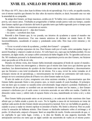 XVIII. EL ANILLO DE PODER DEL BRUJO
EN Mayo de 1971, hice a don Juan la última visita de mi aprendizaje. Fui a verlo, en aquella ocasión,
con el mismo espíritu que durante los diez años de nuestra relación; es decir, buscando una vez más
la amenidad de su compañía.
Su amigo don Genaro, un brujo mazateco, estaba con él. Yo había visto a ambos durante mi visita
previa, seis meses antes. Titubeaba en preguntarles si habían estado juntos todo ese tiempo, cuando
don Genaro explicó que el desierto del norte le gustaba tanto que había regresado justo a tiempo para
verme. Ambos rieron como si conocieran un secreto.
—Regresé nada más por ti —dijo don Genaro.
—Es cierto —corroboró don Juan.
Recordé a don Genaro que, la vez pasada, sus intentos de ayudarme a «parar el mundo» me
habían resultado desastrosos. Fue una manera amistosa de declarar mi miedo hacia él. Rió
inconteniblemente, sacudiendo el cuerpo y pataleando como niño. Don Juan evitó mirarme y rió
también.
—Ya no va usted a tratar de ayudarme, ¿verdad, don Genaro? —pregunté.
Mi frase les produjo espasmos de risa. Don Genaro rodó por el suelo, entre carcajadas; luego se
acostó bocabajo y empezó a nadar en el piso. Al verlo hacer eso, supe que me hallaba perdido. En ese
momento, de algún modo, mi cuerpo cobró conciencia de haber llegado al fin. Yo ignoraba cuál era ese
fin. Mi tendencia personal a la dramatización, y mi experiencia previa con don Genaro, me hicieron
creer que podía ser el fin de mi vida.
Durante mi última visita, don Genaro había intentado empujarme al borde de «parar el mundo».
Sus esfuerzos fueron tan extravagantes y directos que el mismo don Juan tuvo que decirme que me
marchara. Las demostraciones de «poder» de don Genaro eran tan extraordinarias y desconcertantes
que me forzaron a una total revaluación de mí mismo. Fui a casa, revisé las notas tomadas en el
principio mismo de mi aprendizaje, y misteriosamente me invadió un sentimiento del todo nuevo,
aunque no tuve conciencia plena de él hasta ver a don Genaro nadar en el piso.
El acto de nadar en el piso, congruente con otras acciones extrañas y desconcertantes que don
Genaro había ejecutado frente a mis propios ojos, se inició cuando él yacía bocabajo. Al principio
reía tan duro que su cuerpo se sacudía como convulsionado; luego empezó a patalear; finalmente, el
movimiento de las piernas se coordinó con un movimiento de remar con las manos, y don Genaro
comenzó a deslizarse por el suelo como si estuviera acostado en una tabla con ruedas. Cambió de
dirección varias veces y cubrió todo el espacio frente a la casa, maniobrando en torno a mí y a don
Juan.
Don Genaro había payaseado antes en mi presencia, y en cada una de tales ocasiones don Juan
afirmó que yo había estado a punto de «ver». No lo lograba a causa de mi insistencia en tratar de
explicar cada acción de don Genaro desde una perspectiva racional. Esta vez me hallaba en guardia, y
cuando se puso a nadar no intenté explicar ni entender el hecho. Me limité a observar. Pero no pude
evitar la sensación de hallarme atónito. Don Genaro se deslizaba realmente sobre el estómago y el
pecho. Al observarlo, empecé a bizquear. Sentí un empellón de recelo. Estaba convencido de que, si
no explicaba lo que tenía lugar, «vería», y la idea me llenaba de una angustia inusitada. Mi
anticipación nerviosa era tanta que en algún sentido me encontraba de vuelta en el mismo punto:
 