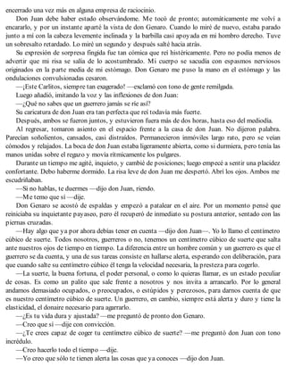 encerrado una vez más en alguna empresa de raciocinio.
Don Juan debe haber estado observándome. Me tocó de pronto; automáticamente me volví a
encararlo, y por un instante aparté la vista de don Genaro. Cuando lo miré de nuevo, estaba parado
junto a mí con la cabeza levemente inclinada y la barbilla casi apoyada en mi hombro derecho. Tuve
un sobresalto retardado. Lo miré un segundo y después salté hacia atrás.
Su expresión de sorpresa fingida fue tan cómica que reí histéricamente. Pero no podía menos de
advertir que mi risa se salía de lo acostumbrado. Mi cuerpo se sacudía con espasmos nerviosos
originados en la parte media de mi estómago. Don Genaro me puso la mano en el estómago y las
ondulaciones convulsionadas cesaron.
—¡Este Carlitos, siempre tan exagerado! —exclamó con tono de gente remilgada.
Luego añadió, imitando la voz y las inflexiones de don Juan:
—¿Qué no sabes que un guerrero jamás se ríe así?
Su caricatura de don Juan era tan perfecta que reí todavía más fuerte.
Después, ambos se fueron juntos, y estuvieron fuera más de dos horas, hasta eso del mediodía.
Al regresar, tomaron asiento en el espacio frente a la casa de don Juan. No dijeron palabra.
Parecían soñolientos, cansados, casi distraídos. Permanecieron inmóviles largo rato, pero se veían
cómodos y relajados. La boca de don Juan estaba ligeramente abierta, como si durmiera, pero tenía las
manos unidas sobre el regazo y movía rítmicamente los pulgares.
Durante un tiempo me agité, inquieto, y cambié de posiciones; luego empecé a sentir una placidez
confortante. Debo haberme dormido. La risa leve de don Juan me despertó. Abrí los ojos. Ambos me
escudriñaban.
—Si no hablas, te duermes —dijo don Juan, riendo.
—Me temo que sí —dije.
Don Genaro se acostó de espaldas y empezó a patalear en el aire. Por un momento pensé que
reiniciaba su inquietante payaseo, pero él recuperó de inmediato su postura anterior, sentado con las
piernas cruzadas.
—Hay algo que ya por ahora debías tener en cuenta —dijo don Juan—. Yo lo llamo el centímetro
cúbico de suerte. Todos nosotros, guerreros o no, tenemos un centímetro cúbico de suerte que salta
ante nuestros ojos de tiempo en tiempo. La diferencia entre un hombre común y un guerrero es que el
guerrero se da cuenta, y una de sus tareas consiste en hallarse alerta, esperando con deliberación, para
que cuando salte su centímetro cúbico él tenga la velocidad necesaria, la presteza para cogerlo.
—La suerte, la buena fortuna, el poder personal, o como lo quieras llamar, es un estado peculiar
de cosas. Es como un palito que sale frente a nosotros y nos invita a arrancarlo. Por lo general
andamos demasiado ocupados, o preocupados, o estúpidos y perezosos, para darnos cuenta de que
es nuestro centímetro cúbico de suerte. Un guerrero, en cambio, siempre está alerta y duro y tiene la
elasticidad, el donaire necesario para agarrarlo.
—¿Es tu vida dura y ajustada? —me preguntó de pronto don Genaro.
—Creo que sí —dije con convicción.
—¿Te crees capaz de coger tu centímetro cúbico de suerte? —me preguntó don Juan con tono
incrédulo.
—Creo hacerlo todo el tiempo —dije.
—Yo creo que sólo te tienen alerta las cosas que ya conoces —dijo don Juan.
 