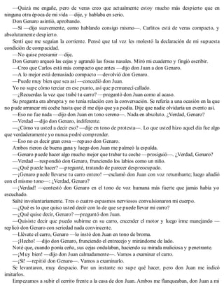 —Quizá me engañe, pero de veras creo que actualmente estoy mucho más despierto que en
ninguna otra época de mi vida —dije, y hablaba en serio.
Don Genaro asintió, aprobando.
—Sí —dijo suavemente, como hablando consigo mismo—. Carlitos está de veras compacto, y
absolutamente despierto.
Sentí que me seguían la corriente. Pensé que tal vez les molestó la declaración de mi supuesta
condición de compacidad.
—No quise presumir —dije.
Don Genaro arqueó las cejas y agrandó las fosas nasales. Miró mi cuaderno y fingió escribir.
—Creo que Carlos está más compacto que antes —dijo don Juan a don Genaro.
—A lo mejor está demasiado compacto —devolvió don Genaro.
—Puede muy bien que sea así —concedió don Juan.
Yo no supe cómo terciar en ese punto, así que permanecí callado.
—¿Recuerdas la vez que trabé tu carro? —preguntó don Juan como al acaso.
Su pregunta era abrupta y no tenía relación con la conversación. Se refería a una ocasión en la que
no pude arrancar mi coche hasta que él me dijo que ya podía. Dije que nadie olvidaría un evento así.
—Eso no fue nada —dijo don Juan en tono sereno—. Nada en absoluto. ¿Verdad, Genaro?
—Verdad —dijo don Genaro, indiferente.
—¿Cómo va usted a decir eso? —dije en tono de protesta—. Lo que usted hizo aquel día fue algo
que verdaderamente yo nunca podré comprender.
—Eso no es decir gran cosa —repuso don Genaro.
Ambos rieron de buena gana y luego don Juan me palmeó la espalda.
—Genaro puede hacer algo mucho mejor que trabar tu coche —prosiguió—. ¿Verdad, Genaro?
—Verdad —respondió don Genaro, frunciendo los labios como un niño.
—¿Qué puede hacer? —pregunté, tratando de parecer despreocupado.
—¡Genaro puede llevarse tu carro entero! —exclamó don Juan con voz retumbante; luego añadió
con el mismo tono—: ¿Verdad, Genaro?
—¡Verdad! —contestó don Genaro en el tono de voz humana más fuerte que jamás había yo
escuchado.
Salté involuntariamente. Tres o cuatro espasmos nerviosos convulsionaron mi cuerpo.
—¿Qué es lo que quiso usted decir con lo de que se puede llevar mi carro?
—¿Qué quise decir, Genaro? —preguntó don Juan.
—Quisiste decir que puedo subirme en su carro, encender el motor y luego irme manejando —
replicó don Genaro con seriedad nada convincente.
—Llévate el carro, Genaro —lo instó don Juan en tono de broma.
—¡Hecho! —dijo don Genaro, frunciendo el entrecejo y mirándome de lado.
Noté que, cuando ponía ceño, sus cejas ondulaban, haciendo su mirada maliciosa y penetrante.
—¡Muy bien! —dijo don Juan calmadamente—. Vamos a examinar el carro.
—¡Sí! —repitió don Genaro—. Vamos a examinarlo.
Se levantaron, muy despacio. Por un instante no supe qué hacer, pero don Juan me indicó
imitarlos.
Empezamos a subir el cerrito frente a la casa de don Juan. Ambos me flanqueaban, don Juan a mi
 