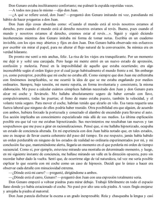Don Genaro estaba insólitamente confortante; me palmeó la espalda repetidas veces.
—A todos nos pasa lo mismo —dijo don Juan.
—¿A qué se refiere usted, don Juan? —preguntó don Genaro imitando mi voz, parodiando mi
hábito de hacer preguntas a don Juan.
Don Juan dijo cosas absurdas como: «Cuando el mundo está al revés nosotros estamos al
derecho, pero cuando el mundo está al derecho nosotros estamos al revés. Bueno, pues cuando el
mundo y nosotros estamos al derecho, creemos estar al revés…». Siguió y siguió diciendo
incoherencias mientras don Genaro imitaba mi forma de tomar notas. Escribía en un cuaderno
invisible, con los ojos muy abiertos y fijos en don Juan. Don Genaro había observado mis esfuerzos
por escribir sin mirar el papel, para no alterar el flujo natural de la conversación. Su mímica era en
verdad hilarante.
De pronto me sentí a mis anchas, feliz. La risa de los viejos era tranquilizante. Por un momento
me dejé ir y solté una carcajada. Pero luego mi mente entró en un nuevo estado de aprensión,
confusión y molestia. Pensé en la imposibilidad de aquello que estaba ocurriendo; era algo
inconcebible según el orden lógico por el cual juzgo habitualmente el mundo frente a mí. Sin embargo
yo, como perceptor, percibía que mi coche no estaba allí. Como siempre que don Juan me enfrentaba
con fenómenos inexplicables, se me ocurrió la idea de que se me estaba engañando por medios
ordinarios. Siempre, bajo tensión, mi mente repetía, en forma involuntaria y consistente, la misma
elaboración. Me puse a calcular cuántos cómplices habrían necesitado don Juan y don Genaro para
alzar mi coche y llevárselo. Me hallaba absolutamente seguro de haber cerrado con llave,
compulsivamente, todas las puertas; el freno de mano estaba puesto, también la velocidad, y el
volante tenía seguro. Para mover el coche, habrían tenido que alzarlo en vilo. Esa tarea requería una
fuerza laboral que ninguno de ellos podría haber reunido. Otra posibilidad era que alguien, de acuerdo
con ambos, hubiera forzado la portezuela y conectado el alambre de encendido para llevarse el auto.
Esa acción implicaba un conocimiento especializado más allá de sus medios. La última explicación
posible era que tal vez me estaban hipnotizando. Sus movimientos me resultaban tan nuevos y tan
sospechosos que me puse a girar en racionalizaciones. Pensé que, si me hallaba hipnotizado, ocupaba
un estado de conciencia alterada. En mi experiencia con don Juan había notado que, en tales estados,
uno es incapaz de llevar cuenta coherente del paso del tiempo. En ese respecto, jamás había habido
un orden perdurable en ninguno de los estados de realidad no ordinaria experimentados por mí, y mi
conclusión fue que, manteniéndome alerta, llegaría un momento en el que perdería mi orden de tiempo
secuencial. Como si, por ejemplo, estuviese mirando una montaña en determinado momento, y luego,
en mi siguiente instante de conciencia, me hallase mirando un valle en la dirección opuesta, pero sin
recordar haber dado la vuelta. Sentí que, de ocurrirme algo de tal naturaleza, tal vez me sería posible
explicar lo que ocurría con mi coche como un caso de hipnosis. Decidí que lo único a hacer era
observar cada detalle con minuciosidad extrema.
—¿Dónde está mi carro? —pregunté, dirigiéndome a ambos.
—¿Dónde está el carro, Genaro? —preguntó don Juan con una expresión totalmente seria.
Don Genaro empezó a voltear piedras para mirar debajo. Trabajó febrilmente en todo el espacio
llano donde yo había estacionado el coche. No pasó por alto una sola piedra. A veces fingía enojarse
y arrojaba la piedra al matorral.
Don Juan parecía disfrutar la escena a un grado inexpresable. Reía y chasqueaba la lengua y casi
 