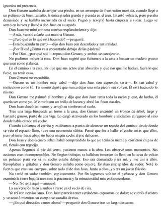 ignoraba mi presencia.
Don Genaro acababa de arrojar una piedra, en un arranque de frustración mentida, cuando llegó a
un peñasco de buen tamaño, la única piedra grande y pesada en el área. Intentó volcarla, pero pesaba
demasiado y se hallaba incrustada en el suelo. Pugnó y resopló hasta empezar a sudar. Luego se
sentó en la roca y llamó a don Juan en su ayuda.
Don Juan me miró con una sonrisa resplandeciente y dijo:
—Anda, vamos a darle una mano a Genaro.
—¿Pero qué es lo que está haciendo? —pregunté.
—Está buscando tu carro —dijo don Juan con desenfado y naturalidad.
—¡Por Dios! ¿Cómo va a encontrarlo debajo de las piedras?
—Por Dios, ¿por qué no? —repuso don Genaro, y ambos se carcajearon.
No pudimos mover la roca. Don Juan sugirió que fuéramos a la casa a buscar un madero grueso
que usar como palanca.
En el camino a la casa, les dije que sus actos eran absurdos y que eso que me hacían, fuera lo que
fuese, no tenía caso.
Don Genaro me escudriñó.
—Genaro es un hombre muy cabal —dijo don Juan con expresión seria—. Es tan cabal y
meticuloso como tú. Tú mismo dijiste que nunca dejas una sola piedra sin voltear. Él está haciendo lo
mismo.
Don Genaro me palmeó el hombro y dijo que don Juan tenía toda la razón y que, de hecho, él
quería ser como yo. Me miró con un brillo de locura y abrió las fosas nasales.
Don Juan chocó las manos y arrojó su sombrero al suelo.
Tras una larga búsqueda en torno a la casa, don Genaro encontró un tronco de árbol, largo y
bastante grueso, parte de una viga. Lo cargó atravesado en los hombros e iniciamos el regreso al sitio
donde había estado mi coche.
Cuando subíamos el cerrito y estábamos a punto de alcanzar un recodo del camino, desde donde
se veía el espacio llano, tuve una ocurrencia súbita. Pensé que iba a hallar el coche antes que ellos,
pero al mirar hacia abajo no había ningún coche al pie del cerro.
Don Juan y don Genaro deben haber comprendido lo que yo tenía en mente y corrieron en pos de
mí, riendo con regocijo.
Apenas llegamos al pie del cerro, pusieron manos a la obra. Los observé unos momentos. Sus
acciones eran incomprensibles. No fingían trabajar; se hallaban inmersos de lleno en la tarea de volcar
un peñasco para ver si mi coche estaba debajo. Eso era demasiado para mí, y me uní a ellos.
Resoplaban y gritaban y don Genaro aullaba como coyote. Estaban empapados de sudor. Noté lo
fuertes que eran sus cuerpos, sobre todo el de don Juan. Junto a ellos, yo era un joven flácido.
No tardé en sudar también, copiosamente. Por fin logramos voltear el peñasco y don Genaro
examinó la tierra bajo la roca con la paciencia y la minuciosidad más enloquecedoras.
—No. No está aquí —anunció.
La aseveración hizo a ambos tirarse en el suelo de risa.
Yo reí con nerviosismo. Don Juan parecía tener verdaderos espasmos de dolor; se cubrió el rostro
y se acostó mientras su cuerpo se sacudía de risa.
—¿En qué dirección vamos ahora? —preguntó don Genaro tras un largo descanso.
 