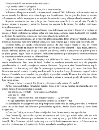 Don Juan señaló con un movimiento de cabeza.
—¿A dónde vamos? —pregunté.
—¡A buscar tu carro! —dijo don Juan, sin la menor sonrisa.
Volvieron a flanquearme cuando entramos en el matorral. Sólo habíamos cubierto unos cuantos
metros cuando don Genaro hizo señas de que nos detuviéramos. Fue de puntillas hasta un arbusto
redondo que se hallaba a unos pasos, se asomó a las ramas internas y dijo que el coche no estaba allí.
Seguimos caminando un rato y luego don Genaro nos inmovilizó con un ademán. Parado de
puntas, arqueó la espalda y estiró los brazos por encima de la cabeza. Sus dedos, contraídos,
semejaban una garra.
Desde mi posición, el cuerpo de don Genaro tenía la forma de una letra S. Conservó la postura un
instante y luego se abalanzó de cabeza sobre una rama larga, con hojas secas. La levantó con cuidado
y, después de examinarla, comentó de nuevo que el coche no estaba allí.
Conforme nos adentrábamos en el matorral, él buscaba detrás de los arbustos y trepaba pequeños
árboles de paloverde para mirar entre el follaje, sólo para concluir que el coche tampoco estaba allí.
Mientras tanto, yo llevaba concienzudas cuentas de todo cuanto tocaba o veía. Mi visión
secuencial y ordenada del mundo en torno, era tan continua como siempre. Toqué rocas, arbustos,
árboles. Mirando primero con un ojo y después con el otro, cambié el enfoque de un primer plano a
un plano general. Según todos los cálculos, me hallaba caminando por el chaparral como en veintenas
de ocasiones anteriores durante mi vida cotidiana.
Luego, don Genaro se acostó bocabajo y nos pidió hacer lo mismo. Descansó la barbilla en las
manos entrelazadas. Don Juan lo imitó. Ambos se quedaron mirando una serie de pequeñas
protuberancias en el suelo, semejantes a cerros diminutos. De pronto, don Genaro hizo un amplio
movimiento con la diestra y asió algo. Se puso en pie apresuradamente, y lo mismo don Juan. Don
Genaro nos mostró la mano cerrada y nos hizo seña de ir a mirar. Luego, lentamente, empezó a abrir
la mano. Cuando la tuvo extendida, un gran objeto negro salió volando. El movimiento fue tan súbito,
y el objeto volador tan grande, que salté hacia atrás y estuve a punto de perder el equilibrio. Don
Juan me apuntaló.
—No era el carro —se quejó don Genaro—. Era una pinche mosca. ¡Ni modo!
Ambos me escudriñaban. Se hallaban parados frente a mí y no me miraban directamente, sino con
el rabo del ojo. Fue una mirada prolongada.
—Era una mosca, ¿verdad? —me preguntó don Genaro.
—Creo que sí —dije.
—No creas —me ordenó don Juan imperativamente—. ¿Qué viste?
—Vi algo del tamaño de un cuervo que salía volando de su mano —dije.
Mi descripción era congruente con mi percepción y nada tenía de chiste, pero ellos la recibieron
como una de las frases más hilarantes pronunciadas aquel día. Ambos dieron saltos y rieron hasta
atragantarse.
—Creo que Carlos ya tuvo suficiente —dijo don Juan. Su voz estaba ronca por la risa.
Don Genaro dijo que estaba a punto de encontrar mi coche, que sentía andar cada vez más
caliente. Don Juan observó que estábamos en una zona agreste y que hallar allí el coche no era
deseable. Don Genaro se quitó el sombrero y reacomodó la cinta con un trozo de cordel sacado de su
morral; a continuación, ató su cinturón de lana a una borla amarilla pegada al ala.
 