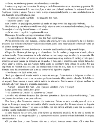 —Estoy haciendo un papalote con mi sombrero —me dijo.
Lo observé y supe que bromeaba. Yo siempre me había considerado un experto en papalotes. De
niño, solía hacer cometas de lo más complejo, y sabía que el ala del sombrero de paja era demasiado
frágil para resistir el viento. Por otra parte, la copa era demasiado honda y el aire circularía dentro de
ella, haciendo imposible el despegue.
—No crees que vuele, ¿verdad? —me preguntó don Juan.
—Sé que no volará —dije.
Don Genaro, sin preocuparse, terminó de añadir un largo cordel a su papalote-sombrero.
Hacía viento, y don Genaro corrió cuestabajo mientras don Juan sostenía el sombrero; luego don
Genaro jaló el cordel y la maldita cosa echó a volar.
—¡Mira, mira el papalote! —gritó don Genaro.
Dio un par de tumbos, pero permaneció en el aire.
—No quites los ojos del papalote —dijo don Juan con firmeza.
Por un momento me sentí mareado. Mirando el papalote, tuve una viva memoria de otro tiempo;
era como si yo mismo estuviese volando una cometa, como solía hacer cuando soplaba el viento en
las colinas de mi pueblo.
Durante un breve instante, hundido en el recuerdo, perdí conciencia del paso del tiempo.
Oí que don Genaro gritaba algo y vi el sombrero dar de tumbos y luego caer al suelo, donde
estaba mi coche. Todo ocurrió con tal velocidad que no tuve una percepción clara de lo ocurrido. Me
sentí mareado y distraído. Mi mente se aferraba a una imagen muy confusa. O había yo visto que el
sombrero de don Genaro se convertía en mi coche, o bien que el sombrero caía encima del coche.
Quise creer lo último, que don Genaro había usado su sombrero para señalar mi coche. No que
importara en realidad: una cosa era tan impresionante como la otra, pero así y todo mi mente se
aferraba a ese detalle arbitrario con el fin de conservar su equilibrio original.
—No luches —oí decir a don Juan.
Sentí que algo en mi interior estaba a punto de emerger. Pensamientos e imágenes acudían en
oleadas incontrolables, como si me estuviera quedando dormido. Miré, atónito, el coche. Se hallaba en
un espacio llano rocoso, a unos treinta metros de distancia. Parecía como si alguien acabara de
colocarlo allí. Corrí hacia él y empecé a examinarlo.
—¡Carajo! —exclamó don Juan—. No te quedes viéndolo. ¡Para el mundo!
Luego, como entre sueños, lo oí gritar:
—¡El sombrero de Genaro! ¡El sombrero de Genaro!
Los miré. Me miraban de frente. Sus ojos eran penetrantes. Sentí un dolor en el estómago. Tuve
una jaqueca instantánea y me puse enfermo.
Don Juan y don Genaro me miraron con curiosidad. Estuve un rato sentado junto al coche y
luego, en forma por completo automática, abrí la puerta para que don Genaro subiese en la parte
trasera. Don Juan lo siguió y se sentó a su lado. Eso me pareció extraño, pues por lo común él
siempre viajaba en el asiento delantero.
Manejé hacia la casa de don Juan. Una especie de bruma me envolvía. Yo no era yo mismo en
absoluto. Tenía el estómago revuelto, y la sensación de náusea demolía toda mi sobriedad. Manejaba
mecánicamente.
Oí que don Juan y don Genaro reían en el asiento trasero, como niños. Oí a don Juan
 