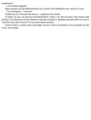 preguntarme:
—¿Ya estamos llegando?
Hasta entonces me fijé deliberadamente en el camino. Nos hallábamos muy cerca de su casa.
—Ya casi llegamos —murmuré.
Aullaron de risa. Chocaron las manos y se golpearon los muslos.
Al llegar a la casa, me apresuré automáticamente a bajar y les abrí la puerta. Don Genaro bajó
primero y me felicitó por lo que llamaba el viaje más tranquilo y agradable que había hecho en toda su
vida. Don Juan dijo lo mismo. No les presté mucha atención.
Cerré el coche y a duras penas pude llegar a la casa. Antes de dormirme, oí las carcajadas de don
Juan y don Genaro.
 