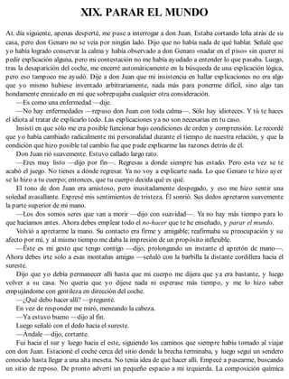 XIX. PARAR EL MUNDO
AL día siguiente, apenas desperté, me puse a interrogar a don Juan. Estaba cortando leña atrás de su
casa, pero don Genaro no se veía por ningún lado. Dijo que no había nada de qué hablar. Señalé que
yo había logrado conservar la calma y había observado a don Genaro «nadar en el piso» sin querer ni
pedir explicación alguna, pero mi contestación no me había ayudado a entender lo que pasaba. Luego,
tras la desaparición del coche, me encerré automáticamente en la búsqueda de una explicación lógica,
pero eso tampoco me ayudó. Dije a don Juan que mi insistencia en hallar explicaciones no era algo
que yo mismo hubiese inventado arbitrariamente, nada más para ponerme difícil, sino algo tan
hondamente enraizado en mí que sobrepujaba cualquier otra consideración.
—Es como una enfermedad —dije.
—No hay enfermedades —repuso don Juan con toda calma—. Sólo hay idioteces. Y tú te haces
el idiota al tratar de explicarlo todo. Las explicaciones ya no son necesarias en tu caso.
Insistí en que sólo me era posible funcionar bajo condiciones de orden y comprensión. Le recordé
que yo había cambiado radicalmente mi personalidad durante el tiempo de nuestra relación, y que la
condición que hizo posible tal cambio fue que pude explicarme las razones detrás de él.
Don Juan rió suavemente. Estuvo callado largo rato.
—Eres muy listo —dijo por fin—. Regresas a donde siempre has estado. Pero esta vez se te
acabó el juego. No tienes a dónde regresar. Ya no voy a explicarte nada. Lo que Genaro te hizo ayer
se lo hizo a tu cuerpo; entonces, que tu cuerpo decida qué es qué.
El tono de don Juan era amistoso, pero inusitadamente despegado, y eso me hizo sentir una
soledad avasallante. Expresé mis sentimientos de tristeza. Él sonrió. Sus dedos apretaron suavemente
la parte superior de mi mano.
—Los dos somos seres que van a morir —dijo con suavidad—. Ya no hay más tiempo para lo
que hacíamos antes. Ahora debes emplear todo el no-hacer que te he enseñado, y parar el mundo.
Volvió a apretarme la mano. Su contacto era firme y amigable; reafirmaba su preocupación y su
afecto por mí, y al mismo tiempo me daba la impresión de un propósito inflexible.
—Éste es mi gesto que tengo contigo —dijo, prolongando un instante el apretón de mano—.
Ahora debes irte solo a esas montañas amigas —señaló con la barbilla la distante cordillera hacia el
sureste.
Dijo que yo debía permanecer allí hasta que mi cuerpo me dijera que ya era bastante, y luego
volver a su casa. No quería que yo dijese nada ni esperase más tiempo, y me lo hizo saber
empujándome con gentileza en dirección del coche.
—¿Qué debo hacer allí? —pregunté.
En vez de responder me miró, meneando la cabeza.
—Ya estuvo bueno —dijo al fin.
Luego señaló con el dedo hacia el sureste.
—Ándale —dijo, cortante.
Fui hacia el sur y luego hacia el este, siguiendo los caminos que siempre había tomado al viajar
con don Juan. Estacioné el coche cerca del sitio donde la brecha terminaba, y luego seguí un sendero
conocido hasta llegar a una alta meseta. No tenía idea de qué hacer allí. Empecé a pasearme, buscando
un sitio de reposo. De pronto advertí un pequeño espacio a mi izquierda. La composición química
 