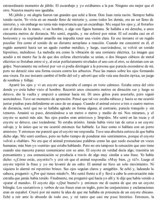 extraordinario momento de júbilo. El escarabajo y yo estábamos a la par. Ninguno era mejor que el
otro. Nuestra muerte nos igualaba.
Mi júbilo y mi alegría fueron tan grandes que eché a llorar. Don Juan tenía razón. Siempre había
tenido razón. Yo vivía en un mundo lleno de misterio y, como todos los demás, era un ser lleno de
misterio, y sin embargo no tenía más importancia que un escarabajo. Me sequé los ojos y, al frotarlos
con el dorso de la mano, vi un hombre, o algo con figura humana. Se hallaba a mi derecha, a unos
cincuenta metros de distancia. Me senté, erguido, y me esforcé por mirar. El sol estaba casi en el
horizonte y su resplandor amarillo me impedía tener una visión clara. En ese instante oí un rugido
peculiar. Era como el sonido de un distante aeroplano a reacción. Cuando me concentré en él, el
rugido aumentó hasta ser un agudo zumbar metálico, y luego, suavizándose, se volvió un sonido
hipnótico, melodioso. La melodía era como la vibración de una corriente eléctrica. La imagen que
acudió a mi mente fue la de que dos esferas electrizadas se unían, o dos bloques cúbicos de metal
eléctrico se frotaban entre sí y, al estar perfectamente nivelados el uno con el otro, se detenían con un
golpe. Nuevamente me esforcé por ver si podía distinguir a la persona que parecía esconderse de mí,
pero no detecté sino una forma oscura contra los arbustos. Puse las manos sobre los ojos formando
una visera. En ese instante cambió el brillo del sol y advertí que sólo veía una ilusión óptica, un juego
de sombras y follaje.
Aparté los ojos y vi un coyote que cruzaba el campo en trote calmoso. Estaba cerca del sitio
donde yo creía haber visto al hombre. Recorrió unos cincuenta metros en dirección sur y luego se
detuvo, dio la vuelta y empezó a caminar hacia mí. Di unos gritos para asustarlo, pero siguió
acercándose. Tuve un momento de aprensión. Pensé que tal vez estaba rabioso y hasta se me ocurrió
juntar piedras para defenderme en caso de un ataque. Cuando el animal estuvo a tres o cuatro metros
de distancia, noté que no se hallaba agitado en forma alguna; al contrario, parecía tranquilo y sin
temores. Amainó su paso, deteniéndose a un metro o metro y medio de mí. Nos miramos, y el
coyote se acercó más aún. Sus ojos pardos eran amistosos y límpidos. Me senté en las rocas y el
coyote se detuvo, casi tocándome. Yo estaba atónito. Jamás había visto tan de cerca a un coyote
salvaje, y lo único que se me ocurrió entonces fue hablarle. Lo hice como si hablara con un perro
amistoso. Y entonces me pareció que el coyote me respondía. Tuve una absoluta certeza de que había
dicho algo. Me sentí confuso, pero no hubo tiempo de ponderar mis sentimientos, porque el coyote
volvió a «hablar». No era que el animal pronunciase palabras como las que suelo escuchar en voces
humanas; más bien yo «sentía» que estaba hablando. Pero no era tampoco la sensación que uno tiene
cuando una mascota parece comunicarse con su amo. El coyote en verdad decía algo; trasmitía un
pensamiento y esa comunicación se producía a través de algo muy similar a una frase. Yo había
dicho: «¿Cómo estás, coyotito?» y creí oír que el animal respondía: «Muy bien, ¿y tú?». Luego el
coyote repitió la frase y yo me levanté de un salto. El animal no hizo un solo movimiento. Ni
siquiera lo alarmó mi repentino brinco. Sus ojos seguían claros y amigables. Se echó y, ladeando la
cabeza, preguntó: «¿Por qué tienes miedo?». Me senté frente a él y llevé a cabo la conversación más
extraña que jamás había tenido. Finalmente, me preguntó qué hacía yo allí y le dije que había venido a
«parar el mundo». El coyote dijo «¡Qué bueno!» y entonces me di cuenta de que era un coyote
bilingüe. Los sustantivos y verbos de sus frases eran en inglés, pero las conjunciones y exclamaciones
eran en español. Cruzó por mi mente la idea de que me hallaba en presencia de un coyote chicano.
Eché a reír ante lo absurdo de todo eso, y reí tanto que casi me puse histérico. Entonces, la
 