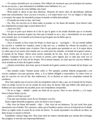 —Tu cuerpo entendió por vez primera. Pero fallaste de reconocer que, por principio de cuentas,
no era un coyote, y que ciertamente no hablaba como hablamos tú y yo.
—¡Pero el coyote de veras hablaba, don Juan!
—Mira quién es ahora el que dice idioteces. Después de tantos años de aprendizaje, deberías
tener más conocimiento. Ayer paraste el mundo, y a lo mejor hasta viste. Un ser mágico te dijo algo,
y tu cuerpo fue capaz de entenderlo porque el mundo se había derrumbado.
—El mundo era como es hoy, don Juan.
—No. Hoy los coyotes no te dicen nada, ni puedes ver las líneas del mundo. Ayer hiciste todo
eso simplemente porque algo se paró dentro de ti.
—¿Qué cosa fue?
—Lo que se paró ayer dentro de ti fue lo que la gente te ha estado diciendo que es el mundo.
Verás, desde que nacemos la gente nos dice que el mundo es así y asá, y naturalmente no nos queda
otro remedio que ver el mundo en la forma en que la gente nos ha dicho que es.
Nos miramos.
—Ayer el mundo se hizo como los brujos te dicen que es —prosiguió—. En ese mundo hablan
los coyotes y también los venados, como te dije una vez, y también las víboras de cascabel y los
árboles y todos los demás seres vivientes. Pero lo que quiero que aprendas es ver. A lo mejor ahora
ya sabes que el ver ocurre sólo cuando uno se cuela entre los mundos, el mundo de la gente común y
el mundo de los brujos. Ahora estás justito enmedio de los dos. Ayer creíste que el coyote te
hablaba. Cualquier brujo que no ve creería lo mismo, pero alguien que ve sabe que creer eso es
quedarse atorado en el reino de los brujos. De la misma manera, no creer que los coyotes hablan es
estar atorado en el reino de la gente común.
—¿Quiere usted decir, don Juan, que ni el mundo de la gente común ni el mundo de los brujos son
reales?
—Son mundos reales. Pueden actuar sobre ti. Por ejemplo, podrías haberle preguntado a ese
coyote cualquier cosa que quisieras saber, y él se habría obligado a responderte. Lo único triste es
que los coyotes no son de fiar. Son embusteros. Es tu destino no tener un compañero animal de
confianza.
Don Juan explicó que el coyote sería mi compañero toda la vida y que, en el mundo de los brujos,
tener un amigo coyote no era un estado de cosas muy de desear. Dijo que habría sido ideal que yo
hablara con una serpiente de cascabel, pues son compañeras estupendas.
—Yo en tu lugar —añadió— jamás me fiaría de un coyote. Pero tú eres distinto y a lo mejor
hasta te haces brujo coyote.
—¿Qué es un brujo coyote?
—Uno que saca muchas cosas de sus hermanos coyotes.
Quise seguir haciendo preguntas, pero me detuvo con un gesto.
—Has visto las líneas del mundo —dijo—. Has visto un ser luminoso. Ya casi estás listo para
encontrarte con el aliado. Por supuesto, sabes que el hombre a quien viste en el matorral era el aliado.
Oíste su rugido como el sonar de un avión de chorro. Te estará esperando a la orilla de un llano, un
llano al que yo mismo te llevaré.
Guardamos silencio largo rato. Don Juan tenía las manos entrelazadas por encima del estómago.
Sus pulgares se movían casi imperceptiblemente.
 
