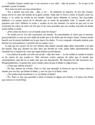 —También Genaro tendrá que ir con nosotros a ese valle —dijo de pronto—. Es el que te ha
ayudado a parar el mundo.
Don Juan me miró con ojos penetrantes.
—Voy a decirte una cosa más —dijo, y rió—. Ya realmente no importa. El otro día, Genaro
nunca movió tu carro del mundo de la gente común. Nada más te forzó a mirar el mundo como los
brujos, y tu coche no estaba en ese mundo. Genaro quiso ablandar tu certeza. Sus payasadas
hablaron a tu cuerpo acerca de lo absurdo que es tratar de entenderlo todo. Y cuando voló su
papalote casi viste. Hallaste tu coche y estabas en los dos mundos. La razón de que casi se nos
reventaran las tripas de tanto reír fue que tú de veras pensabas que nos estabas trayendo de donde
creíste hallar tu coche.
—¿Pero cómo me forzó a ver el mundo como los brujos?
—Yo estaba con él. Los dos conocemos ese mundo. Ya conociéndolo, lo único que se necesita
para producirlo es usar ese otro anillo de poder que te he dicho que los brujos tienen. Genaro puede
hacerlo con la misma facilidad con la que mueve los dedos. Te tuvo ocupado volteando piedras para
distraer tus pensamientos y permitir que tu cuerpo viera.
Le dije que los sucesos de los tres últimos días habían causado algún daño irreparable a mi idea
del mundo. Dije que, durante los diez años que llevaba de verlo, jamás había experimentado una
sacudida tal, ni siquiera las veces que ingerí plantas psicotrópicas.
—Las plantas de poder son sólo una ayuda —dijo don Juan—. Lo de verdad es cuando el cuerpo
se da cuenta de que puede ver. Sólo entonces somos capaces de saber que el mundo que
contemplamos cada día no es nada, más que una descripción. Mi intención ha sido mostrarte eso.
Desgraciadamente, te queda muy poco tiempo antes de que el aliado te salga al paso.
—¿Tiene que salirme al paso?
—No hay manera de evitarlo. Para ver hay que aprender la forma en que los brujos miran el
mundo; por eso hay que llamar al aliado, y una vez que se le llama, viene.
—¿No podía usted enseñarme a ver sin llamar al aliado?
—No. Para ver hay que aprender a mirar el mundo en alguna otra forma, y la única otra forma
que conozco es la del brujo.
 