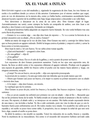 XX. EL VIAJE A IXTLÁN
DON GENARO regresó a eso del mediodía y, siguiendo la sugerencia de don Juan, los tres fuimos en
coche a la cordillera donde yo estuve el día anterior. Caminamos por el mismo sendero que seguí,
pero en vez de detenernos en la meseta alta, como yo había hecho, continuamos ascendiendo hasta
alcanzar la parte superior de la cordillera más baja; luego empezamos a descender a un valle llano.
Nos detuvimos a descansar en la cima de un cerro alto. Don Genaro eligió el lugar.
Automáticamente me senté, como siempre he hecho en compañía de ambos, con don Juan a mi
derecha y don Genaro a mi izquierda, formando un triángulo.
El chaparral desértico había adquirido un exquisito lustre húmedo. Se veía verde brillante tras una
corta lluvia de primavera.
—Genaro te va a contar algo —me dijo don Juan de repente—. Te va a contar la historia de su
primer encuentro con su aliado. ¿No es cierto, Genaro?
Había un matiz de ruego en la voz de don Juan. Don Genaro me miró y contrajo los labios hasta
que su boca parecía un agujero redondo. Dobló la lengua contra el paladar y empezó a abrir y cerrar la
boca como si tuviera espasmos.
Don Juan lo miró y rió con fuerza. Yo no sabía cómo tomar aquello.
—¿Qué está haciendo? —pregunté a don Juan.
—¡Es una gallina! —dijo él.
—¿Una gallina?
—Mira, mira su boca. Ése es el culo de la gallina, y está a punto de poner un huevo.
Los espasmos de don Genaro parecieron aumentar. Tenía en los ojos una expresión rara, de
locura. Su boca se abrió como si los espasmos dilataran el agujero redondo. Produjo con la garganta
una especie de graznido, dobló los brazos sobre el pecho con las manos hacia adentro y luego, sin
ninguna ceremonia, escupió.
—¡Carajo! No era un huevo, era un pollo —dijo con expresión preocupada.
La postura de su cuerpo y la cara que tenía eran tan ridículas que no pude menos que reír.
—Ahora que Genaro casi puso un huevo, a lo mejor te cuenta su primer encuentro con su aliado
—insistió don Juan.
—A lo mejor —dijo don Genaro, sin interés.
Le supliqué que me lo contara.
Don Genaro se puso de pie, estiró los brazos y la espalda. Sus huesos crujieron. Luego volvió a
sentarse.
—Era yo joven cuando me enfrenté por primera vez con mi aliado —dijo al fin—. Recuerdo que
fue en las primeras horas de la tarde. Yo había estado en el campo desde el amanecer e iba de vuelta a
mi casa. De repente, el aliado salió y se interpuso en mi camino. Me había estado esperando detrás
de una masa y me invitaba a luchar. Yo iba a salir corriendo, pero me vino la idea de que yo era lo
bastante fuerte pare enfrentarme con él. De todos modos tuve miedo. Un escalofrío me subió por la
espalda y mi cuello se puso tieso como tabla. A propósito, ésa es siempre la señal de que uno está
listo; digo, cuando el cuello se pone duro.
Se abrió la camisa y me enseñó su espalda. Tensó los músculos de su cuello, brazos y espalda.
Noté la excelencia de su musculatura. Era como si el recuerdo del encuentro hubiese activado cada
 