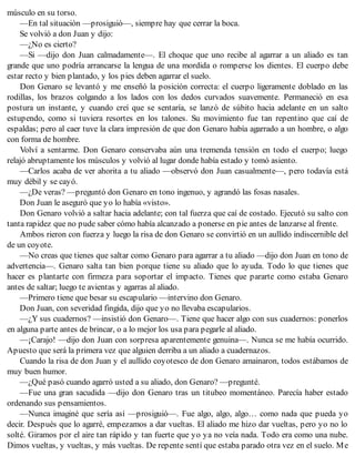 músculo en su torso.
—En tal situación —prosiguió—, siempre hay que cerrar la boca.
Se volvió a don Juan y dijo:
—¿No es cierto?
—Si —dijo don Juan calmadamente—. El choque que uno recibe al agarrar a un aliado es tan
grande que uno podría arrancarse la lengua de una mordida o romperse los dientes. El cuerpo debe
estar recto y bien plantado, y los pies deben agarrar el suelo.
Don Genaro se levantó y me enseñó la posición correcta: el cuerpo ligeramente doblado en las
rodillas, los brazos colgando a los lados con los dedos curvados suavemente. Permaneció en esa
postura un instante, y cuando creí que se sentaría, se lanzó de súbito hacia adelante en un salto
estupendo, como si tuviera resortes en los talones. Su movimiento fue tan repentino que caí de
espaldas; pero al caer tuve la clara impresión de que don Genaro había agarrado a un hombre, o algo
con forma de hombre.
Volví a sentarme. Don Genaro conservaba aún una tremenda tensión en todo el cuerpo; luego
relajó abruptamente los músculos y volvió al lugar donde había estado y tomó asiento.
—Carlos acaba de ver ahorita a tu aliado —observó don Juan casualmente—, pero todavía está
muy débil y se cayó.
—¿De veras? —preguntó don Genaro en tono ingenuo, y agrandó las fosas nasales.
Don Juan le aseguró que yo lo había «visto».
Don Genaro volvió a saltar hacia adelante; con tal fuerza que caí de costado. Ejecutó su salto con
tanta rapidez que no pude saber cómo había alcanzado a ponerse en pie antes de lanzarse al frente.
Ambos rieron con fuerza y luego la risa de don Genaro se convirtió en un aullido indiscernible del
de un coyote.
—No creas que tienes que saltar como Genaro para agarrar a tu aliado —dijo don Juan en tono de
advertencia—. Genaro salta tan bien porque tiene su aliado que lo ayuda. Todo lo que tienes que
hacer es plantarte con firmeza para soportar el impacto. Tienes que pararte como estaba Genaro
antes de saltar; luego te avientas y agarras al aliado.
—Primero tiene que besar su escapulario —intervino don Genaro.
Don Juan, con severidad fingida, dijo que yo no llevaba escapularios.
—¿Y sus cuadernos? —insistió don Genaro—. Tiene que hacer algo con sus cuadernos: ponerlos
en alguna parte antes de brincar, o a lo mejor los usa para pegarle al aliado.
—¡Carajo! —dijo don Juan con sorpresa aparentemente genuina—. Nunca se me había ocurrido.
Apuesto que será la primera vez que alguien derriba a un aliado a cuadernazos.
Cuando la risa de don Juan y el aullido coyotesco de don Genaro amainaron, todos estábamos de
muy buen humor.
—¿Qué pasó cuando agarró usted a su aliado, don Genaro? —pregunté.
—Fue una gran sacudida —dijo don Genaro tras un titubeo momentáneo. Parecía haber estado
ordenando sus pensamientos.
—Nunca imaginé que sería así —prosiguió—. Fue algo, algo, algo… como nada que pueda yo
decir. Después que lo agarré, empezamos a dar vueltas. El aliado me hizo dar vueltas, pero yo no lo
solté. Giramos por el aire tan rápido y tan fuerte que yo ya no veía nada. Todo era como una nube.
Dimos vueltas, y vueltas, y más vueltas. De repente sentí que estaba parado otra vez en el suelo. Me
 