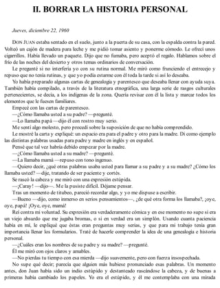 II. BORRAR LA HISTORIA PERSONAL
Jueves, diciembre 22, 1960
DON JUAN estaba sentado en el suelo, junto a la puerta de su casa, con la espalda contra la pared.
Volteó un cajón de madera para leche y me pidió tomar asiento y ponerme cómodo. Le ofrecí unos
cigarrillos. Había llevado un paquete. Dijo que no fumaba, pero aceptó el regalo. Hablamos sobre el
frío de las noches del desierto y otros temas ordinarios de conversación.
Le pregunté si no interfería yo con su rutina normal. Me miró como frunciendo el entrecejo y
repuso que no tenía rutinas, y que yo podía estarme con él toda la tarde si así lo deseaba.
Yo había preparado algunas cartas de genealogía y parentesco que deseaba llenar con ayuda suya.
También había compilado, a través de la literatura etnográfica, una larga serie de rasgos culturales
pertenecientes, se decía, a los indígenas de la zona. Quería revisar con él la lista y marcar todos los
elementos que le fuesen familiares.
Empecé con las cartas de parentesco.
—¿Cómo llamaba usted a su padre? —pregunté.
—Lo llamaba papá —dijo él con rostro muy serio.
Me sentí algo molesto, pero procedí sobre la suposición de que no había comprendido.
Le mostré la carta y expliqué: un espacio era para el padre y otro para la madre. Di como ejemplo
las distintas palabras usadas para padre y madre en inglés y en español.
Pensé que tal vez habría debido empezar por la madre.
—¿Cómo llamaba usted a su madre? —pregunté.
—La llamaba mamá —repuso con tono ingenuo.
—Quiero decir, ¿qué otras palabras usaba usted para llamar a su padre y a su madre? ¿Cómo los
llamaba usted? —dije, tratando de ser paciente y cortés.
Se rascó la cabeza y me miró con una expresión estúpida.
—¡Caray! —dijo—. Me la pusiste difícil. Déjame pensar.
Tras un momento de titubeo, pareció recordar algo, y yo me dispuse a escribir.
—Bueno —dijo, como inmerso en serios pensamientos—, ¿de qué otra forma los llamaba?, ¡oye,
oye, papá! ¡Oye, oye, mamá!
Reí contra mi voluntad. Su expresión era verdaderamente cómica y en ese momento no supe si era
un viejo absurdo que me jugaba bromas, o si en verdad era un simplón. Usando cuanta paciencia
había en mí, le expliqué que éstas eran preguntas muy serias, y que para mi trabajo tenía gran
importancia llenar los formularios. Traté de hacerle comprender la idea de una genealogía e historia
personal.
—¿Cuáles eran los nombres de su padre y su madre? —pregunté.
Él me miró con ojos claros y amables.
—No pierdas tu tiempo con esa mierda —dijo suavemente, pero con fuerza insospechada.
No supe qué decir; parecía que alguien más hubiese pronunciado esas palabras. Un momento
antes, don Juan había sido un indio estúpido y destanteado rascándose la cabeza, y de buenas a
primeras había cambiado los papeles. Yo era el estúpido, y él me contemplaba con una mirada
 