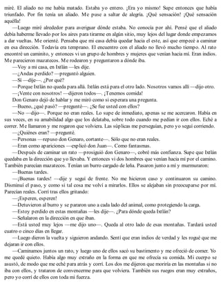 miré. El aliado no me había matado. Estaba yo entero. ¡Era yo mismo! Supe entonces que había
triunfado. Por fin tenía un aliado. Me puse a saltar de alegría. ¡Qué sensación! ¡Qué sensación
aquélla!
—Luego miré alrededor para averiguar dónde estaba. No conocía por ahí. Pensé que el aliado
debía haberme llevado por los aires para tirarme en algún sitio, muy lejos del lugar donde empezamos
a dar vueltas. Me orienté. Pensaba que mi casa debía quedar hacia el este, así que empecé a caminar
en esa dirección. Todavía era temprano. El encuentro con el aliado no llevó mucho tiempo. Al rato
encontré un caminito, y entonces vi un grupo de hombres y mujeres que venían hacia mí. Eran indios.
Me parecieron mazatecos. Me rodearon y preguntaron a dónde iba.
—Voy a mi casa, en Ixtlán —les dije.
—¿Andas perdido? —preguntó alguien.
—Sí —dije—. ¿Por qué?
—Porque Ixtlán no queda para allá. Ixtlán está para el otro lado. Nosotros vamos allí —dijo otro.
—¡Vente con nosotros! —dijeron todos—. ¡Tenemos comida!
Don Genaro dejó de hablar y me miró como si esperara una pregunta.
—Bueno, ¿qué pasó? —pregunté—. ¿Se fue usted con ellos?
—No —dijo—. Porque no eran reales. Lo supe de inmediato, apenas se me acercaron. Había en
sus voces, en su amabilidad algo que los delataba, sobre todo cuando me pedían ir con ellos. Eché a
correr. Me llamaron y me rogaron que volviera. Las súplicas me perseguían, pero yo seguí corriendo.
—¿Quiénes eran? —pregunté.
—Personas —repuso don Genaro, cortante—. Sólo que no eran reales.
—Eran como apariciones —explicó don Juan—. Como fantasmas.
—Después de caminar un rato —prosiguió don Genaro—, cobré más confianza. Supe que Ixtlán
quedaba en la dirección que yo llevaba. Y entonces vi dos hombres que venían hacia mí por el camino.
También parecían mazatecos. Tenían un burro cargado de leña. Pasaron junto a mí y murmuraron:
—Buenas tardes.
—¡Buenas tardes! —dije y seguí de frente. No me hicieron caso y continuaron su camino.
Disminuí el paso, y como si tal cosa me volví a mirarlos. Ellos se alejaban sin preocuparse por mí.
Parecían reales. Corrí tras ellos gritando:
—¡Esperen, esperen!
—Detuvieron al burro y se pararon uno a cada lado del animal, como protegiendo la carga.
—Estoy perdido en estas montañas —les dije—. ¿Para dónde queda Ixtlán?
—Señalaron en la dirección en que iban.
—Está usted muy lejos —me dijo uno—. Queda al otro lado de esas montañas. Tardará usted
cuatro o cinco días en llegar.
—Luego dieron la vuelta y siguieron andando. Sentí que eran indios de verdad y les rogué que me
dejaran ir con ellos.
—Caminamos juntos un rato, y luego uno de ellos sacó su bastimento y me ofreció de comer. Yo
me quedé quieto. Había algo muy extraño en la forma en que me ofrecía su comida. Mi cuerpo se
asustó, de modo que me eché para atrás y corrí. Los dos me dijeron que moriría en las montañas si no
iba con ellos, y trataron de convencerme para que volviera. También sus ruegos eran muy extraños,
pero yo corrí de ellos con toda mi fuerza.
 