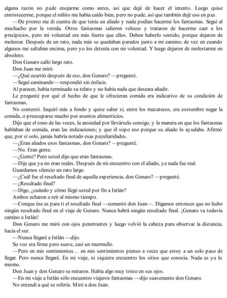 alguna razón no pude enojarme como antes, así que dejé de hacer el intento. Luego quise
entristecerme, porque el niñito me había caído bien, pero no pude, así que también dejé eso en paz.
—De pronto me di cuenta de que tenía un aliado y nada podían hacerme los fantasmas. Seguí al
muchacho por la vereda. Otros fantasmas salieron veloces y trataron de hacerme caer a los
precipicios, pero mi voluntad era más fuerte que ellos. Deben haberlo sentido, porque dejaron de
molestar. Después de un rato, nada más se quedaban parados junto a mi camino; de vez en cuando
algunos me saltaban encima, pero yo los detenía con mi voluntad. Y luego dejaron de molestarme en
absoluto.
Don Genaro calló largo rato.
Don Juan me miró.
—¿Qué ocurrió después de eso, don Genaro? —pregunté.
—Seguí caminando —respondió sin énfasis.
Al parecer, había terminado su relato y no había nada que deseara añadir.
Le pregunté por qué el hecho de que le ofrecieran comida era indicativo de su condición de
fantasmas.
No contestó. Inquirí más a fondo y quise saber si, entre los mazatecos, era costumbre negar la
comida, o preocuparse mucho por asuntos alimenticios.
Dijo que el tono de las voces, la ansiedad por llevárselo consigo, y la manera en que los fantasmas
hablaban de comida, eran las indicaciones; y que él supo eso porque su aliado lo ayudaba. Afirmó
que, por sí solo, jamás habría notado esas peculiaridades.
—¿Eran aliados esos fantasmas, don Genaro? —pregunté.
—No. Eran gente.
—¿Gente? Pero usted dijo que eran fantasmas.
—Dije que ya no eran reales. Después de mi encuentro con el aliado, ya nada fue real.
Guardamos silencio un rato largo.
—¿Cuál fue el resultado final de aquella experiencia, don Genaro? —pregunté.
—¿Resultado final?
—Digo, ¿cuándo y cómo llegó usted por fin a Ixtlán?
Ambos echaron a reír al mismo tiempo.
—Conque ése es para ti el resultado final —comentó don Juan—. Digamos entonces que no hubo
ningún resultado final en el viaje de Genaro. Nunca habrá ningún resultado final. ¡Genaro va todavía
camino a Ixtlán!
Don Genaro me miró con ojos penetrantes y luego volvió la cabeza para observar la distancia,
hacia el sur.
—Nunca llegaré a Ixtlán —dijo.
Su voz era firme pero suave, casi un murmullo.
—Pero en mis sentimientos… en mis sentimientos pienso a veces que estoy a un solo paso de
llegar. Pero nunca llegaré. En mi viaje, ni siquiera encuentro los sitios que conocía. Nada es ya lo
mismo.
Don Juan y don Genaro se miraron. Había algo muy triste en sus ojos.
—En mi viaje a Ixtlán sólo encuentro viajeros fantasmas —dijo suavemente don Genaro.
No entendí a qué se refería. Miré a don Juan.
 