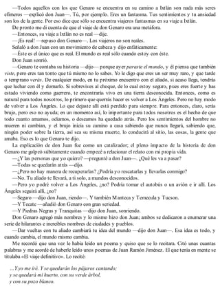 —Todos aquellos con los que Genaro se encuentra en su camino a Ixtlán son nada más seres
efímeros —explicó don Juan—. Tú, por ejemplo. Eres un fantasma. Tus sentimientos y tu ansiedad
son los de la gente. Por eso dice que sólo se encuentra viajeros fantasmas en su viaje a Ixtlán.
De pronto me di cuenta de que el viaje de don Genaro era una metáfora.
—Entonces, su viaje a Ixtlán no es real —dije.
—¡Es real! —repuso don Genaro—. Los viajeros no son reales.
Señaló a don Juan con un movimiento de cabeza y dijo enfáticamente:
—Éste es el único que es real. El mundo es real sólo cuando estoy con éste.
Don Juan sonrió.
—Genaro te contaba su historia —dijo— porque ayer paraste el mundo, y él piensa que también
viste, pero eres tan tonto que tú mismo no lo sabes. Yo le digo que eres un ser muy raro, y que tarde
o temprano verás. De cualquier modo, en tu próximo encuentro con el aliado, si acaso llega, tendrás
que luchar con él y domarlo. Si sobrevives al choque, de lo cual estoy seguro, pues eres fuerte y has
estado viviendo como guerrero, te encontrarás vivo en una tierra desconocida. Entonces, como es
natural para todos nosotros, lo primero que querrás hacer es volver a Los Ángeles. Pero no hay modo
de volver a Los Ángeles. Lo que dejaste allí está perdido para siempre. Para entonces, claro, serás
brujo, pero eso no ayuda; en un momento así, lo importante para todos nosotros es el hecho de que
todo cuanto amamos, odiamos, o deseamos ha quedado atrás. Pero los sentimientos del hombre no
mueren ni cambian, y el brujo inicia su camino a casa sabiendo que nunca llegará, sabiendo que,
ningún poder sobre la tierra, así sea su misma muerte, lo conducirá al sitio, las cosas, la gente que
amaba. Eso es lo que Genaro te dijo.
La explicación de don Juan fue como un catalizador; el pleno impacto de la historia de don
Genaro me golpeó súbitamente cuando empecé a relacionar el relato con mi propia vida.
—¿Y las personas que yo quiero? —pregunté a don Juan—. ¿Qué les va a pasar?
—Todas se quedarán atrás —dijo.
—¿Pero no hay manera de recuperarlas? ¿Podría yo rescatarlas y llevarlas conmigo?
—No. Tu aliado te llevará, a ti solo, a mundos desconocidos.
—Pero yo podré volver a Los Ángeles, ¿no? Podría tomar el autobús o un avión e ir allí. Los
Ángeles seguirá allí, ¿no?
—Seguro —dijo don Juan, riendo—. Y también Manteca y Temecula y Tucson.
—Y Tecate —añadió don Genaro con gran seriedad.
—Y Piedras Negras y Tranquitas —dijo don Juan, sonriendo.
Don Genaro agregó más nombres y lo mismo hizo don Juan; ambos se dedicaron a enumerar una
serie de hilarantes e increíbles nombres de ciudades y pueblos.
—Dar vueltas con tu aliado cambiará tu idea del mundo —dijo don Juan—. Esa idea es todo, y
cuando cambia, el mundo mismo cambia.
Me recordó que una vez le había leído un poema y quiso que se lo recitara. Citó unas cuantas
palabras y me acordé de haberle leído unos poemas de Juan Ramón Jiménez. El que tenía en mente se
titulaba «El viaje definitivo». Lo recité:
…Y yo me iré. Y se quedarán los pájaros cantando;
y se quedará mi huerto, con su verde árbol,
y con su pozo blanco.
 