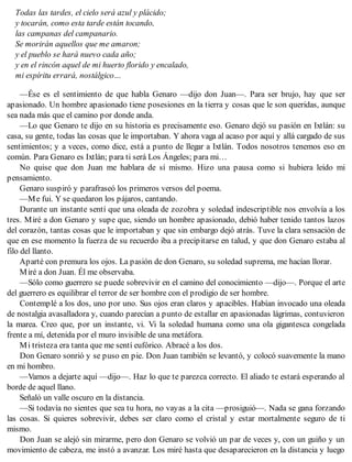 Todas las tardes, el cielo será azul y plácido;
y tocarán, como esta tarde están tocando,
las campanas del campanario.
Se morirán aquellos que me amaron;
y el pueblo se hará nuevo cada año;
y en el rincón aquel de mi huerto florido y encalado,
mi espíritu errará, nostálgico…
—Ése es el sentimiento de que habla Genaro —dijo don Juan—. Para ser brujo, hay que ser
apasionado. Un hombre apasionado tiene posesiones en la tierra y cosas que le son queridas, aunque
sea nada más que el camino por donde anda.
—Lo que Genaro te dijo en su historia es precisamente eso. Genaro dejó su pasión en Ixtlán: su
casa, su gente, todas las cosas que le importaban. Y ahora vaga al acaso por aquí y allá cargado de sus
sentimientos; y a veces, como dice, está a punto de llegar a Ixtlán. Todos nosotros tenemos eso en
común. Para Genaro es Ixtlán; para ti será Los Ángeles; para mi…
No quise que don Juan me hablara de sí mismo. Hizo una pausa como si hubiera leído mi
pensamiento.
Genaro suspiró y parafraseó los primeros versos del poema.
—Me fui. Y se quedaron los pájaros, cantando.
Durante un instante sentí que una oleada de zozobra y soledad indescriptible nos envolvía a los
tres. Miré a don Genaro y supe que, siendo un hombre apasionado, debió haber tenido tantos lazos
del corazón, tantas cosas que le importaban y que sin embargo dejó atrás. Tuve la clara sensación de
que en ese momento la fuerza de su recuerdo iba a precipitarse en talud, y que don Genaro estaba al
filo del llanto.
Aparté con premura los ojos. La pasión de don Genaro, su soledad suprema, me hacían llorar.
Miré a don Juan. Él me observaba.
—Sólo como guerrero se puede sobrevivir en el camino del conocimiento —dijo—. Porque el arte
del guerrero es equilibrar el terror de ser hombre con el prodigio de ser hombre.
Contemplé a los dos, uno por uno. Sus ojos eran claros y apacibles. Habían invocado una oleada
de nostalgia avasalladora y, cuando parecían a punto de estallar en apasionadas lágrimas, contuvieron
la marea. Creo que, por un instante, vi. Vi la soledad humana como una ola gigantesca congelada
frente a mí, detenida por el muro invisible de una metáfora.
Mi tristeza era tanta que me sentí eufórico. Abracé a los dos.
Don Genaro sonrió y se puso en pie. Don Juan también se levantó, y colocó suavemente la mano
en mi hombro.
—Vamos a dejarte aquí —dijo—. Haz lo que te parezca correcto. El aliado te estará esperando al
borde de aquel llano.
Señaló un valle oscuro en la distancia.
—Si todavía no sientes que sea tu hora, no vayas a la cita —prosiguió—. Nada se gana forzando
las cosas. Si quieres sobrevivir, debes ser claro como el cristal y estar mortalmente seguro de ti
mismo.
Don Juan se alejó sin mirarme, pero don Genaro se volvió un par de veces y, con un guiño y un
movimiento de cabeza, me instó a avanzar. Los miré hasta que desaparecieron en la distancia y luego
 