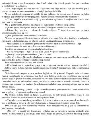 indescriptible que no era de arrogancia, ni de desafío, ni de odio, ni de desprecio. Sus ojos eran claros
y bondadosos y penetrantes.
—No tengo ninguna historia personal —dijo tras una larga pausa—. Un día descubrí que la
historia personal ya no me era necesaria y la dejé, igual que la bebida.
Yo no acababa de entender el sentido de sus palabras. Le recordé que él mismo me había
asegurado que estaba bien hacerle preguntas. Reiteró que eso no lo molestaba en absoluto.
—Ya no tengo historia personal —dijo, y me miró con agudeza—. La dejé un día, cuando sentí
que ya no era necesaria.
Me le quedé viendo, tratando de detectar los significados ocultos de sus palabras.
—¿Cómo puede uno dejar su historia personal? —pregunté en tono de discusión.
—Primero hay que tener el deseo de dejarla —dijo—. Y luego tiene uno que cortársela
armoniosamente, poco a poco.
—¿Por qué iba uno a tener tal deseo? —exclamé.
Yo tenía un apego terriblemente fuerte a mi historia personal. Mis raíces familiares eran hondas.
Sentía, con toda honradez, que sin ellas mi vida no tendría continuidad ni propósito.
—Quizá debería usted decirme a qué se refiere con lo de dejar la historia personal —dije.
—A acabar con ella, a eso me refiero —respondió cortante.
Insistí en que sin duda yo no entendía el planteamiento.
—Usted, por ejemplo —dije—. Usted es un yaqui. No puede cambiar eso.
—¿Lo soy? —preguntó sonriendo—. ¿Cómo lo sabes?
—¡Cierto! —dije—. No puedo saberlo con certeza, en este punto, pero usted lo sabe y eso es lo
que cuenta. Eso es lo que hace que sea historia personal.
Sentí haber remachado un clavo bien puesto.
—El hecho de que yo sepa si soy yaqui o no, no hace que eso sea historia personal —replicó él
—. Sólo se vuelve historia personal cuando alguien más lo sabe. Y te aseguro que nadie lo sabrá nunca
de cierto.
Yo había anotado torpemente sus palabras. Dejé de escribir y lo miré. No podía hallarle el modo.
Repasé mentalmente las impresiones que de él tenía: la forma misteriosa e insólita en que me miró
durante nuestro primer encuentro, el encanto con que había afirmado recibir corroboraciones de todo
cuanto lo rodeaba, su molesto humorismo y su viveza, su expresión de auténtica estupidez cuando le
pregunté por su padre y su madre, y luego la insospechada fuerza de sus aseveraciones, que me había
partido en dos.
—No sabes quién soy, ¿verdad? —dijo como si leyera mis pensamientos—. Jamás sabrás quién
soy ni qué soy, porque no tengo historia personal.
Me preguntó si tenía padre. Le dije que sí. Afirmó que mi padre era un ejemplo de lo que él tenía
en mente. Me instó a recordar lo que mi padre pensaba de mí.
—Tu padre conoce todo lo tuyo —dijo—. Así pues, te tiene resuelto por completo. Sabe quién
eres y qué haces, y no hay poder sobre la tierra que lo haga cambiar de parecer acerca de ti.
Don Juan dijo que todos cuantos me conocían tenían una idea sobre mí, y que yo alimentaba esa
idea con todo cuanto hacía.
—¿No ves? —preguntó con dramatismo—. Debes renovar tu historia personal contando a tus
padres, o a tus parientes y tus amigos todo cuanto haces. En cambio, si no tienes historia personal,
 