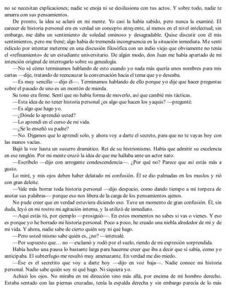 no se necesitan explicaciones; nadie se enoja ni se desilusiona con tus actos. Y sobre todo, nadie te
amarra con sus pensamientos.
De pronto, la idea se aclaró en mi mente. Yo casi la había sabido, pero nunca la examiné. El
carecer de historia personal era en verdad un concepto atrayente, al menos en el nivel intelectual; sin
embargo, me daba un sentimiento de soledad ominoso y desagradable. Quise discutir con él mis
sentimientos, pero me frené; algo había de tremenda incongruencia en la situación inmediata. Me sentí
ridículo por intentar meterme en una discusión filosófica con un indio viejo que obviamente no tenía
el «refinamiento» de un estudiante universitario. De algún modo, don Juan me había apartado de mi
intención original de interrogarlo sobre su genealogía.
—No sé cómo terminamos hablando de esto cuando yo nada más quería unos nombres para mis
cartas —dije, tratando de reencauzar la conversación hacia el tema que yo deseaba.
—Es muy sencillo —dijo él—. Terminamos hablando de ello porque yo dije que hacer preguntas
sobre el pasado de uno es un montón de mierda.
Su tono era firme. Sentí que no había forma de moverlo, así que cambié mis tácticas.
—Esta idea de no tener historia personal ¿es algo que hacen los yaquis? —pregunté.
—Es algo que hago yo.
—¿Dónde lo aprendió usted?
—Lo aprendí en el curso de mi vida.
—¿Se lo enseñó su padre?
—No. Digamos que lo aprendí solo, y ahora voy a darte el secreto, para que no te vayas hoy con
las manos vacías.
Bajó la voz hasta un susurro dramático. Reí de su histrionismo. Había que admitir su excelencia
en ese renglón. Por mi mente cruzó la idea de que me hallaba ante un actor nato.
—Escríbelo —dijo con arrogante condescendencia—. ¿Por qué no? Parece que así estás más a
gusto.
Lo miré, y mis ojos deben haber delatado mi confusión. Él se dio palmadas en los muslos y rió
con gran deleite.
—Vale más borrar toda historia personal —dijo despacio, como dando tiempo a mi torpeza de
anotar sus palabras— porque eso nos libera de la carga de los pensamientos ajenos.
No pude creer que en verdad estuviera diciendo eso. Tuve un momento de gran confusión. Él, sin
duda, leyó en mi rostro mi agitación interna, y la utilizó de inmediato.
—Aquí estás tú, por ejemplo —prosiguió—. En estos momentos no sabes si vas o vienes. Y eso
es porque yo he borrado mi historia personal. Poco a poco, he creado una niebla alrededor de mí y de
mi vida. Y ahora, nadie sabe de cierto quién soy ni qué hago.
—Pero usted mismo sabe quién es, ¿no? —intercalé.
—Por supuesto que… no —exclamó y rodó por el suelo, riendo de mi expresión sorprendida.
Había hecho una pausa lo bastante larga para hacerme creer que iba a decir que sí sabía, como yo
anticipaba. El subterfugio me resultó muy amenazante. En verdad me dio miedo.
—Ése es el secretito que voy a darte hoy —dijo en voz baja—. Nadie conoce mi historia
personal. Nadie sabe quién soy ni qué hago. Ni siquiera yo.
Achicó los ojos. No miraba en mi dirección sino más allá, por encima de mi hombro derecho.
Estaba sentado con las piernas cruzadas, tenía la espalda derecha y sin embargo parecía de lo más
 